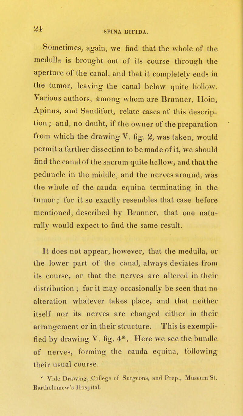 Sometimes, again, we find that the whole of the medulla is brought out of its course through the aperture of the canal, and that it completely ends in the tumor, leaving the canal below quite hollow. Various authors, among whom are Brunner, Hoin, Apinus, and Sandifort, relate cases of this descrip- tion ; and, no doubt, if the owner of the preparation from which the drawing V. fig. % was taken, would permit a farther dissection to be made of it, we should find the canal of the sacrum quite hollow, and that the peduncle in the middle, and the nerves around, was the whole of the cauda equina terminating in the tumor; for it so exactly resembles that case before mentioned, described by Brunner, that one natu- rally would expect to find the same result. It does not appear, however, that the medulla, or the lower part of the canal, always deviates from its course, or that the nerves are altered in their distribution ; for it may occasionally be seen that no alteration whatever takes place, and that neither itself nor its nerves are changed either in their arrangement or in their structure. This is exempli- fied by drawing V. fig. 4*. Here we see the bundle of nerves, forming the cauda equina, following their usual course. * Vide Drawing, College of Surgeons, and Prep., Museum St. Bartholomew's Hospital.