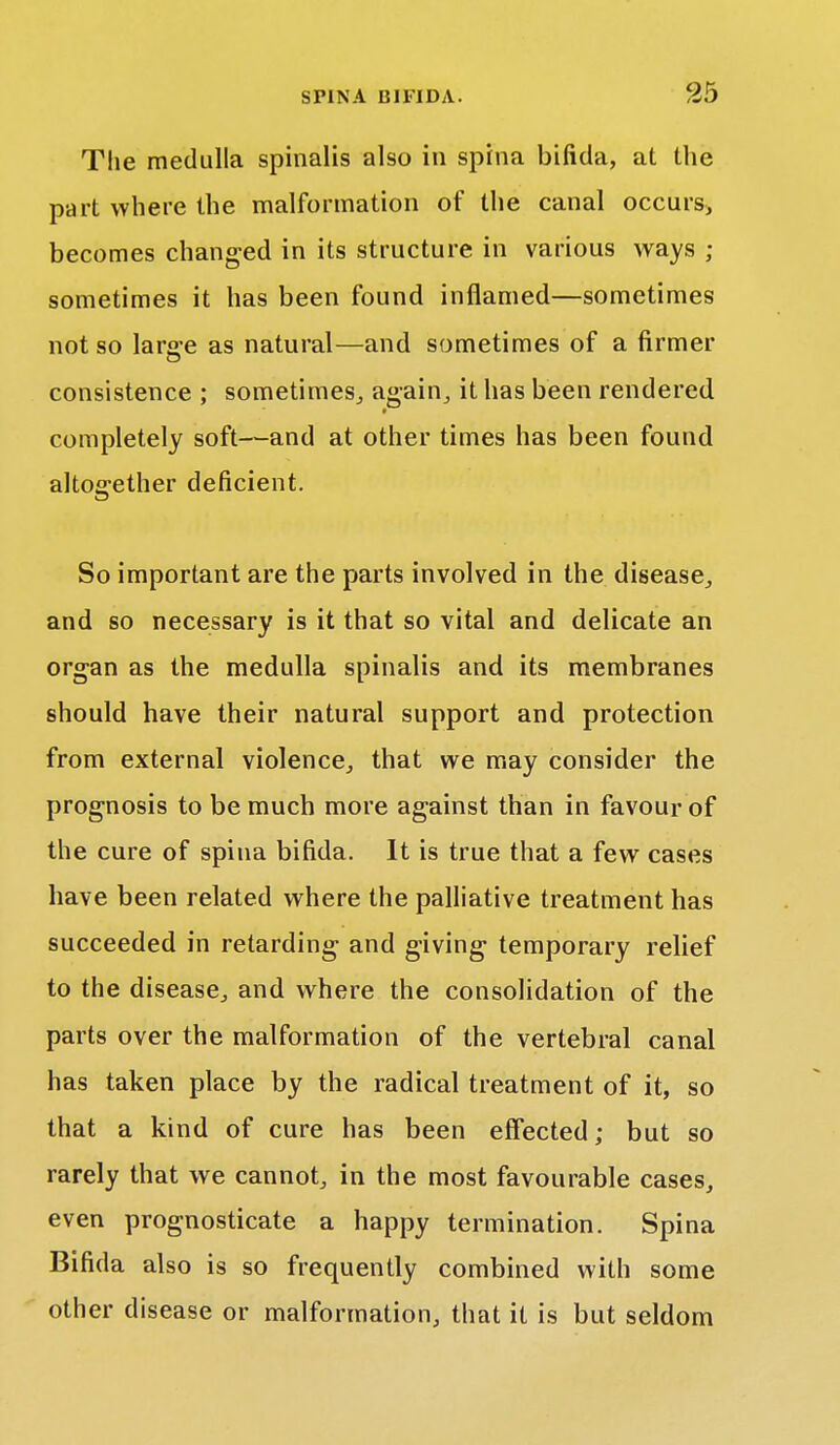The medulla spinalis also in spina bifida, at the part where the malformation of the canal occurs, becomes changed in its structure in various ways ; sometimes it has been found inflamed—sometimes not so larg-e as natural—and sometimes of a firmer consistence ; sometimes, again, it has been rendered completely soft—and at other times has been found altogether deficient. So important are the parts involved in the disease, and so necessary is it that so vital and delicate an organ as the medulla spinalis and its membranes should have their natural support and protection from external violence, that we may consider the prognosis to be much more against than in favour of the cure of spina bifida. It is true that a few cases have been related where the palliative treatment has succeeded in retarding and giving temporary relief to the disease, and where the consolidation of the parts over the malformation of the vertebral canal has taken place by the radical treatment of it, so that a kind of cure has been effected; but so rarely that we cannot, in the most favourable cases, even prognosticate a happy termination. Spina Bifida also is so frequently combined with some other disease or malformation, that it is but seldom
