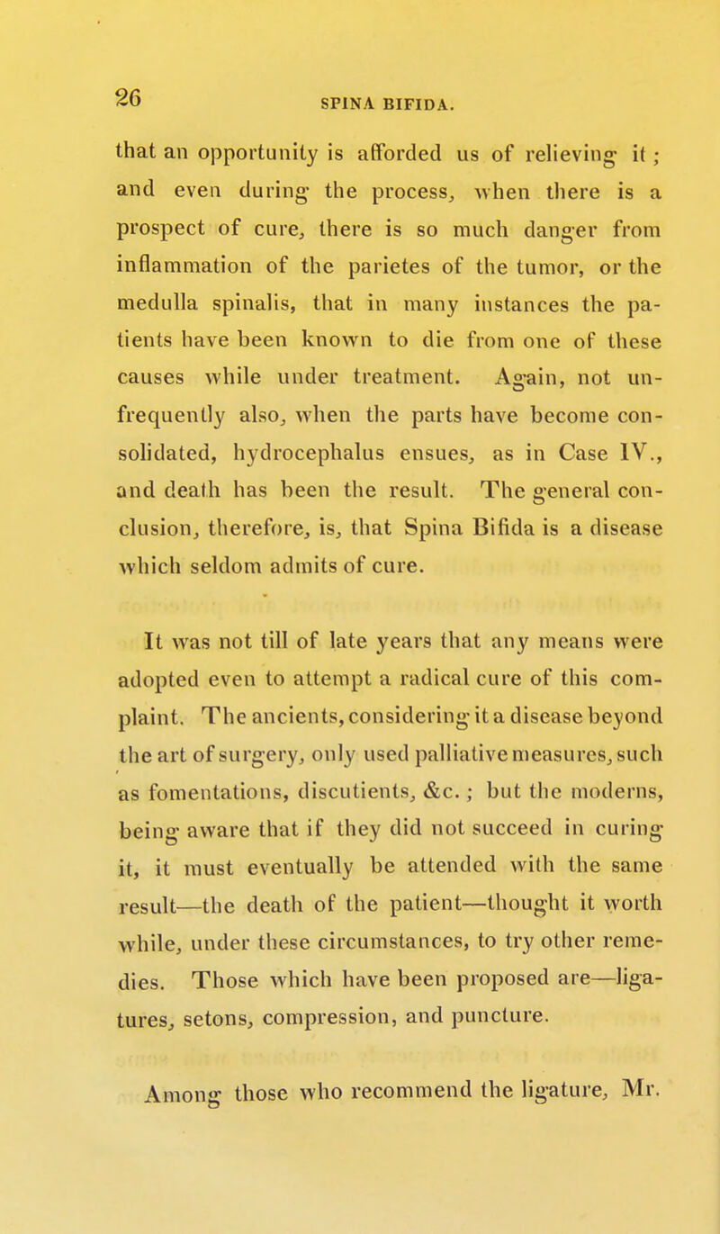 that an opportunity is afforded us of relieving it ; and even during- the process, when there is a prospect of cure., there is so much danger from inflammation of the parietes of the tumor, or the medulla spinalis, that in many instances the pa- tients have been known to die from one of these causes while under treatment. Again, not un- frequently also, when the parts have become con- solidated, hydrocephalus ensues, as in Case IV., and death has been the result. The general con- clusion, therefore, is, that Spina Bifida is a disease which seldom admits of cure. It was not till of late years that any means were adopted even to attempt a radical cure of this com- plaint. The ancients, considering it a disease beyond the art of surgery, only used palliative measures, such as fomentations, discutients, &c.; but the moderns, being aware that if they did not succeed in curing it, it must eventually be attended with the same result—the death of the patient—thought it worth while, under these circumstances, to try other reme- dies. Those which have been proposed are—liga- tures, setons, compression, and puncture. Among those who recommend the ligature, Mr.