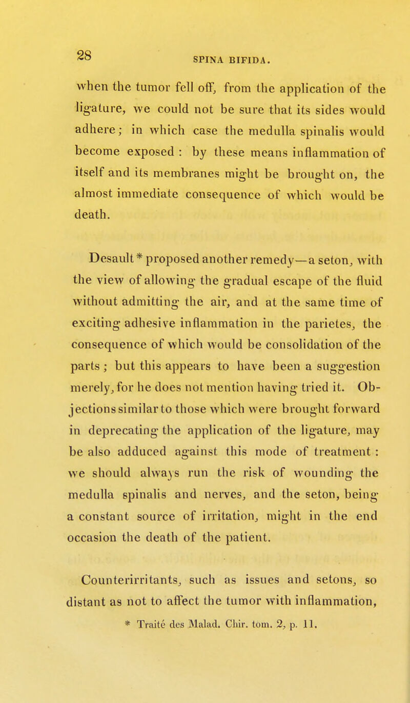 when the tumor fell off, from the application of the ligature, we could not be sure that its sides would adhere; in which case the medulla spinalis would become exposed : by these means inflammation of itself and its membranes might be brought on, the almost immediate consequence of which would be death. Desault * proposed another remedy—a seton, with the view of allowing the gradual escape of the fluid without admitting the air, and at the same time of exciting adhesive inflammation in the parietes, the consequence of which would be consolidation of the parts; but this appears to have been a suggestion merely, for he does not mention having tried it. Ob- jections similar to those which were brought forward in deprecating the application of the ligature, may be also adduced against this mode of treatment : we should always run the risk of wounding the medulla spinalis and nerves, and the seton, being a constant source of irritation, might in the end occasion the death of the patient. Counterirritants, such as issues and setons, so distant as not to affect the tumor with inflammation, * Traite des Malad. Chir. torn. 2, p. 11.