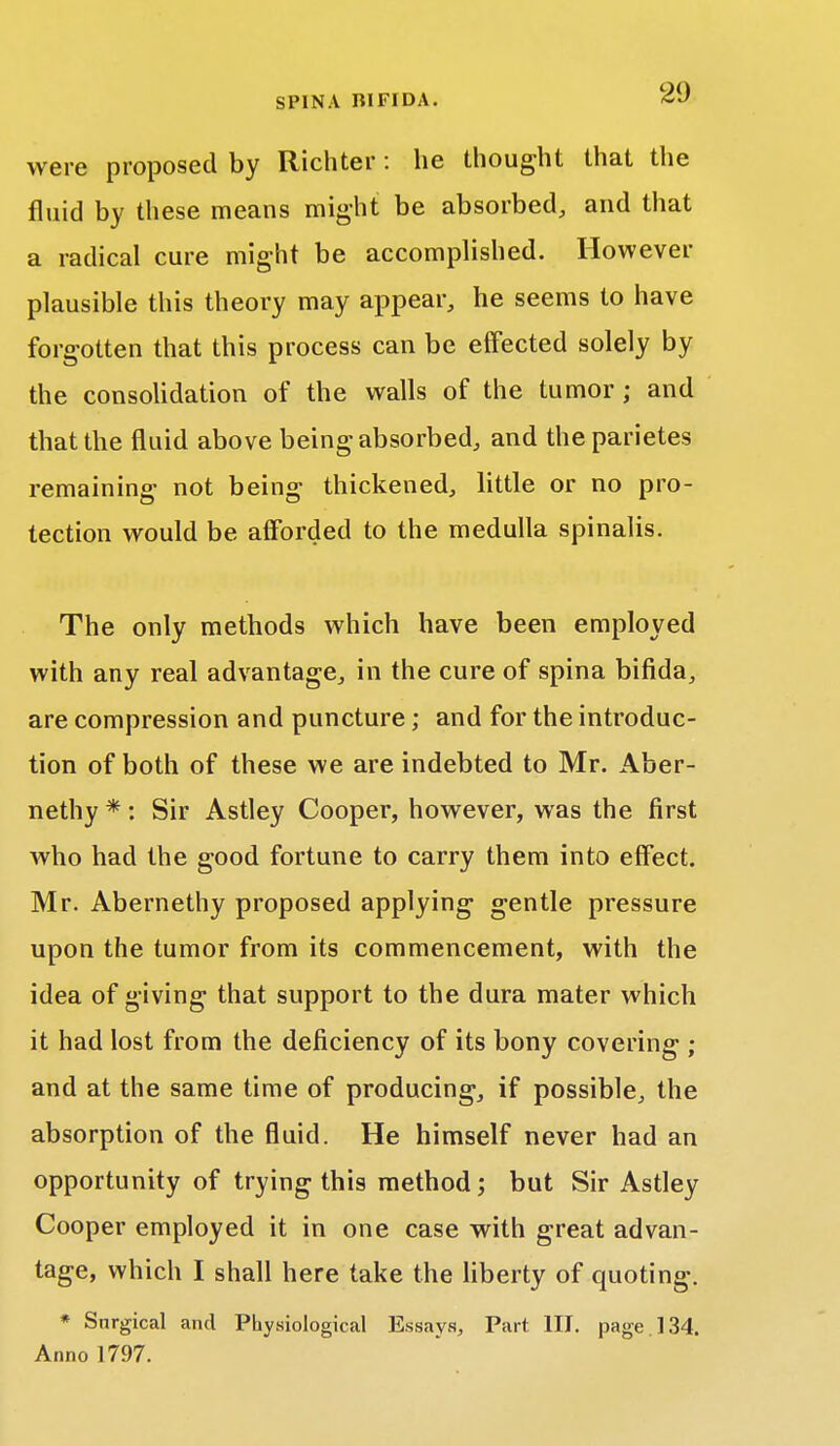 were proposed by Richter: he thought that the fluid by these means might be absorbed, and that a radical cure might be accomplished. However plausible this theory may appear, he seems to have forgotten that this process can be effected solely by the consolidation of the walls of the tumor; and that the fluid above being absorbed, and the parietes remaining not being thickened, little or no pro- tection would be afforded to the medulla spinalis. The only methods which have been employed with any real advantage, in the cure of spina bifida, are compression and puncture; and for the introduc- tion of both of these we are indebted to Mr. Aber- nethy * : Sir Astley Cooper, however, was the first who had the good fortune to carry them into effect. Mr. Abernethy proposed applying gentle pressure upon the tumor from its commencement, with the idea of giving that support to the dura mater which it had lost from the deficiency of its bony covering ; and at the same time of producing, if possible, the absorption of the fluid. He himself never had an opportunity of trying this method; but Sir Astley Cooper employed it in one case with great advan- tage, which I shall here take the liberty of quoting. * Surgical and Physiological Essays, Part III. page 134. Anno 1797.