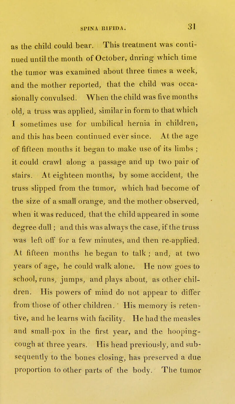 as the child could bear. This treatment was conti- nued until the month of October, dnring which time the tumor was examined about three times a week, and the mother reported, that the child was occa- sionally convulsed. When the child was five months old, a truss was applied, similar in form to that which I sometimes use for umbilical hernia in children, and this has been continued ever since. At the age of fifteen months it began to make use of its limbs ; it could crawl along a passage and up two pair of stairs. At eighteen months, by some accident, the truss slipped from the tumor, which had become of the size of a small orange, and the mother observed, when it was reduced, that the child appeared in some degree dull; and this was always the case, if the truss was left off for a few minutes, and then re-applied. At fifteen months he began to talk ; and, at two years of age, he could walk alone. He now goes to school, runs, jumps, and plays about, as other chil- dren. His powers of mind do not appear to differ from those of other children. ' His memory is reten- tive, and he learns with facility. He had the measles and small-pox in the first year, and the hooping- cough at three years. His head previously, and sub- sequently to the bones closing, has preserved a due proportion to other parts of the body. The tumor