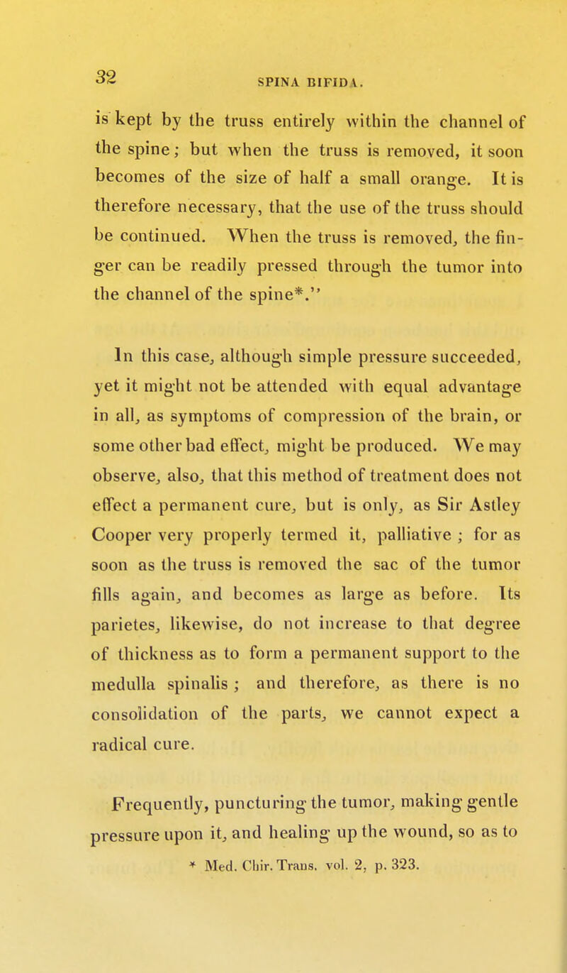 is kept by the truss entirely within the channel of the spine; but when the truss is removed, it soon becomes of the size of half a small orange. It is therefore necessary, that the use of the truss should be continued. When the truss is removed, the fin- ger can be readily pressed through the tumor into the channel of the spine*. In this case, although simple pressure succeeded, yet it might not be attended with equal advantage in all, as symptoms of compression of the brain, or some other bad effect, might be produced. We may observe, also, that this method of treatment does not effect a permanent cure, but is only, as Sir Astley Cooper very properly termed it, palliative ; for as soon as the truss is removed the sac of the tumor fills again, and becomes as large as before. Its parietes, likewise, do not increase to that degree of thickness as to form a permanent support to the medulla spinalis ; and therefore, as there is no consolidation of the parts, we cannot expect a radical cure. Frequently, puncturing the tumor, making gentle pressure upon it, and healing up the wound, so as to * Med. Chir. Trans, vol. 2, p. 323.