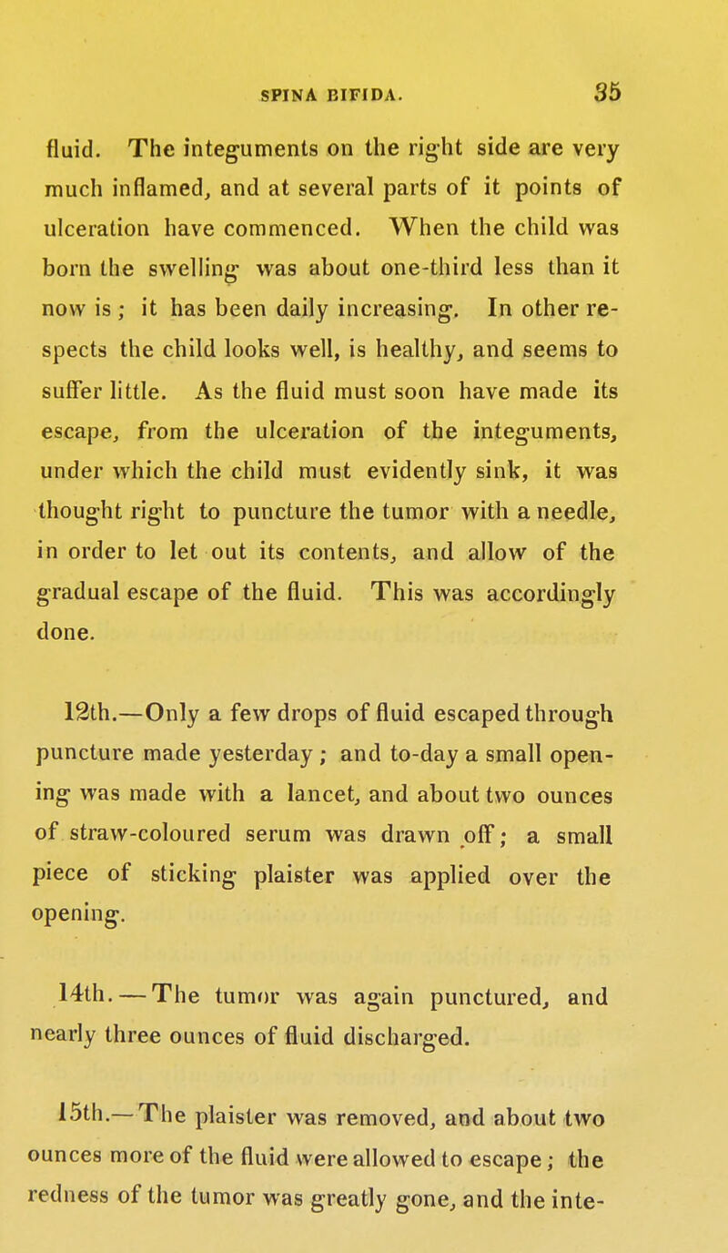 fluid. The integuments on the right side are very much inflamed, and at several parts of it points of ulceration have commenced. When the child was born the swelling- was about one-third less than it now is ; it has been daily increasing. In other re- spects the child looks well, is healthy, and seems to suffer little. As the fluid must soon have made its escape, from the ulceration of the integuments, under which the child must evidently sink, it was thought right to puncture the tumor with a needle, in order to let out its contents, and allow of the gradual escape of the fluid. This was accordingly done. 12th.—Only a few drops of fluid escaped through puncture made yesterday ; and to-day a small open- ing was made with a lancet, and about two ounces of straw-coloured serum was drawn off; a small piece of sticking plaister was applied over the opening. 14th. — The tumor was again punctured, and nearly three ounces of fluid discharged. 15th.— The plaister was removed, and about two ounces more of the fluid were allowed to escape; the redness of the tumor was greatly gone, and the inte-