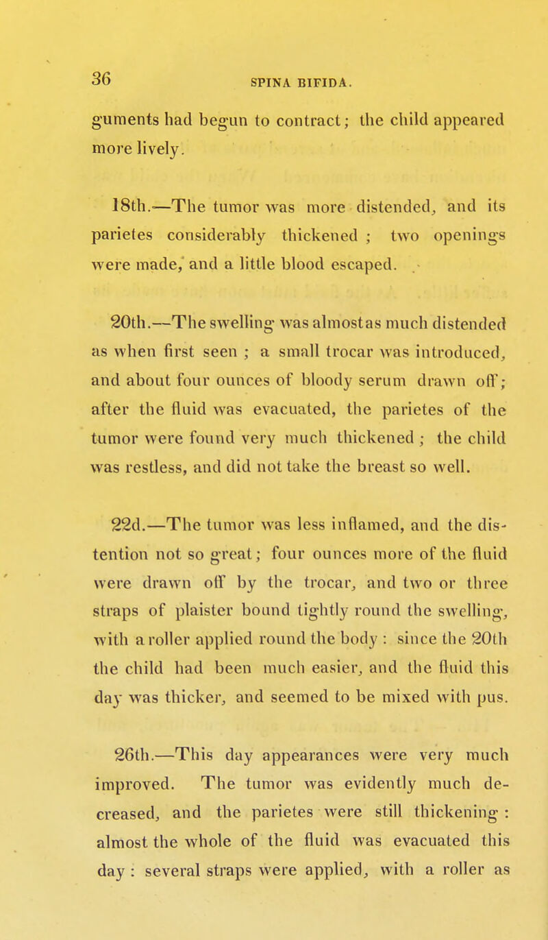 guments had begun to contract; the child appeared more lively. 18th.-—The tumor was more distended, and its parietes considerably thickened ; two openings were made, and a little blood escaped. 20th.—The swelling was almostas much distended as when first seen ; a small trocar was introduced, and about four ounces of bloody serum drawn off; after the fluid was evacuated, the parietes of the tumor were found very much thickened ; the child was restless, and did not take the breast so well. 22d.—The tumor was less inflamed, and the dis- tention not so great ; four ounces more of the fluid were drawn off by the trocar, and two or three straps of plaister bound tightly round the swelling, with a roller applied round the body : since the 20th the child had been much easier, and the fluid this day was thicker, and seemed to be mixed with pus. 26th.—This day appearances were very much improved. The tumor was evidently much de- creased, and the parietes were still thickening : almost the whole of the fluid was evacuated this day : several straps were applied, with a roller as