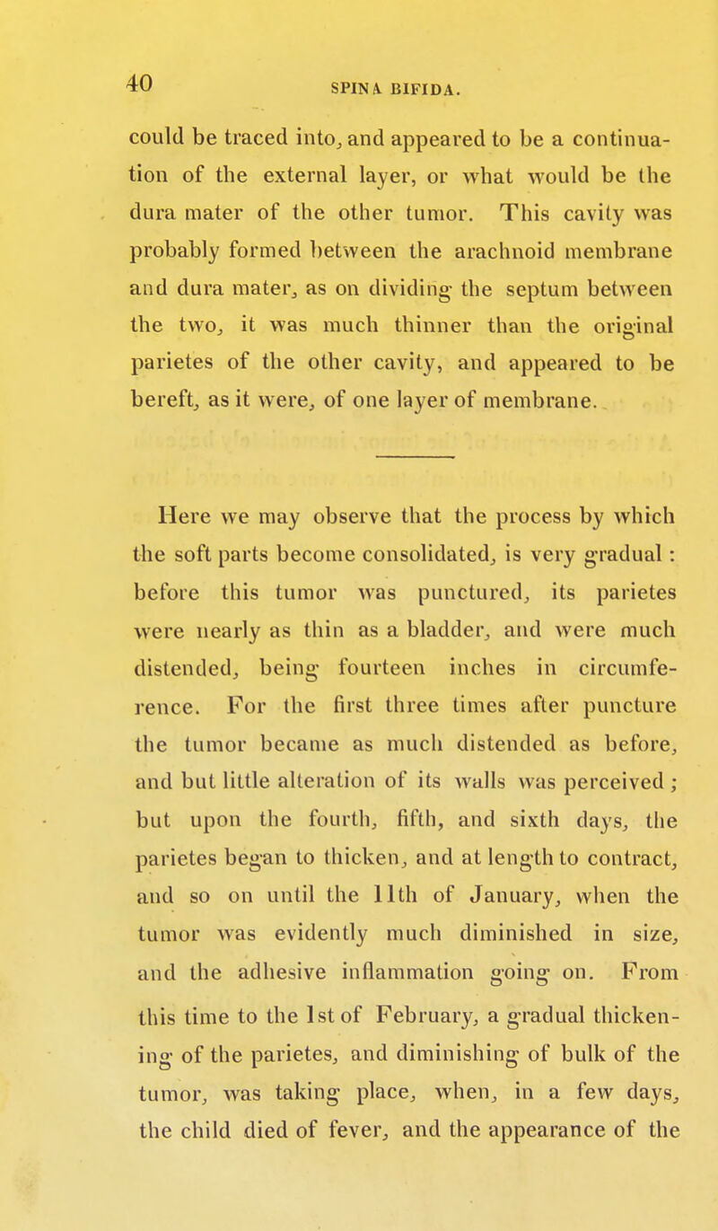 could be traced into, and appeared to be a continua- tion of the external layer, or what would be the dura mater of the other tumor. This cavity was probably formed between the arachnoid membrane and dura mater, as on dividing- the septum between the two, it was much thinner than the original parietes of the other cavity, and appeared to be bereft, as it were, of one layer of membrane. Here we may observe that the process by which the soft parts become consolidated, is very gradual: before this tumor was punctured, its parietes were nearly as thin as a bladder, and were much distended, being fourteen inches in circumfe- rence. For the first three times after puncture the tumor became as much distended as before, and but little alteration of its walls was perceived ; but upon the fourth, fifth, and sixth days, the parietes began to thicken, and at length to contract, and so on until the 11th of January, when the tumor was evidently much diminished in size, and the adhesive inflammation going on. From this time to the 1st of February, a gradual thicken- ing of the parietes, and diminishing of bulk of the tumor, was taking place, when, in a few days, the child died of fever, and the appearance of the