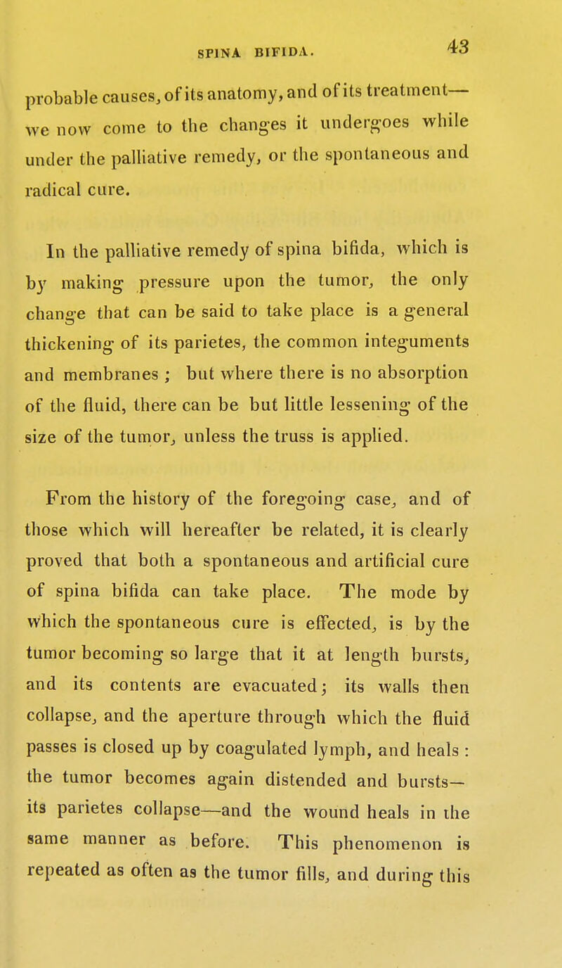 probable causes, of its anatomy, and of its treatment— we now come to the changes it undergoes while under the palliative remedy, or the spontaneous and radical cure. In the palliative remedy of spina bifida, which is by making pressure upon the tumor, the only change that can be said to take place is a general thickening of its parietes, the common integuments and membranes ; but where there is no absorption of the fluid, there can be but little lessening of the size of the tumor, unless the truss is applied. From the history of the foregoing case, and of those which will hereafter be related, it is clearly proved that both a spontaneous and artificial cure of spina bifida can take place. The mode by which the spontaneous cure is effected, is by the tumor becoming so large that it at length bursts, and its contents are evacuated; its walls then collapse, and the aperture through which the fluid passes is closed up by coagulated lymph, and heals : the tumor becomes again distended and bursts- its parietes collapse—and the wound heals in ihe same manner as before. This phenomenon is repeated as often as the tumor fills, and during this