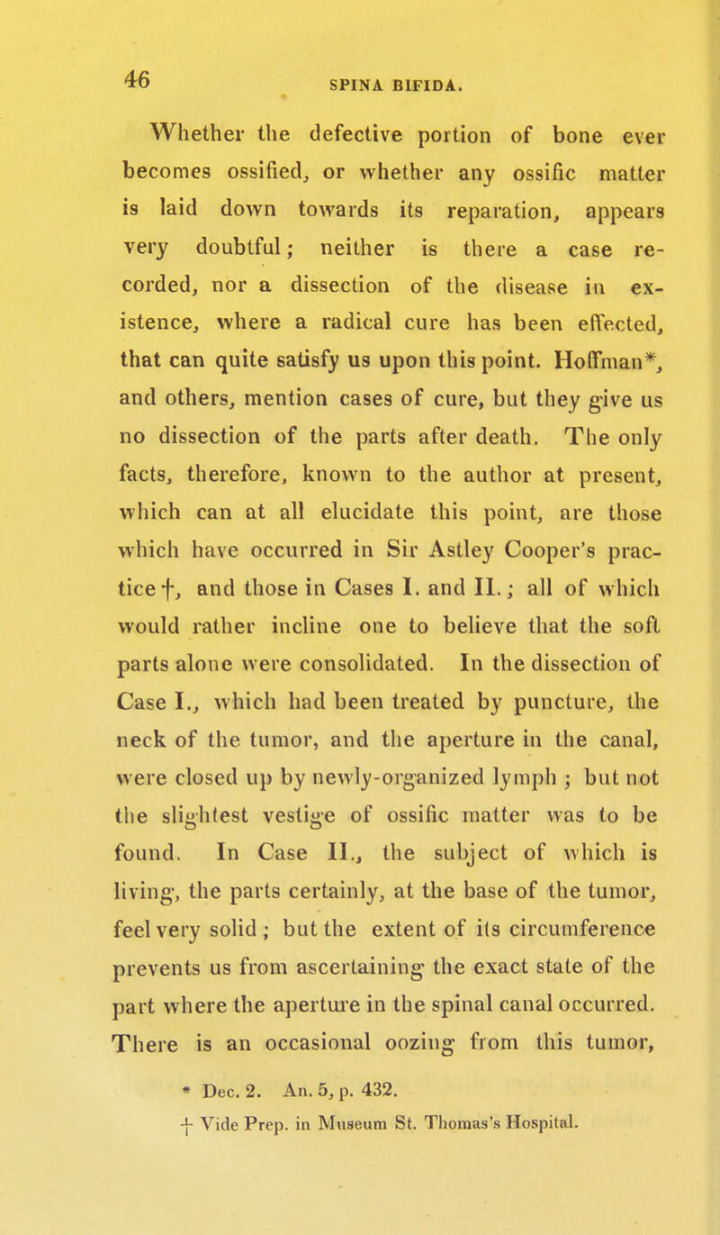 Whether the defective portion of bone ever becomes ossified, or whether any ossific matter is laid down towards its reparation, appears very doubtful; neither is there a case re- corded, nor a dissection of the disease in ex- istence, where a radical cure has been effected, that can quite satisfy us upon this point. Hoffman*, and others, mention cases of cure, but they give us no dissection of the parts after death. The only facts, therefore, known to the author at present, which can at all elucidate this point, are those which have occurred in Sir Astley Cooper's prac- tice f, and those in Cases I. and II.; all of which would rather incline one to believe that the soft parts alone were consolidated. In the dissection of Case I., which had been treated by puncture, the neck of the tumor, and the aperture in the canal, were closed up by newly-organized lymph ; but not the slightest vestige of ossific matter was to be found. In Case II., the subject of which is living1, the parts certainly, at the base of the tumor, feel very solid ; but the extent of its circumference prevents us from ascertaining the exact state of the part where the aperture in the spinal canal occurred. There is an occasional oozing from this tumor, * Dec. 2. An. 5, p. 432. -f- Vide Prep, in Museum St. Thomas's Hospital.