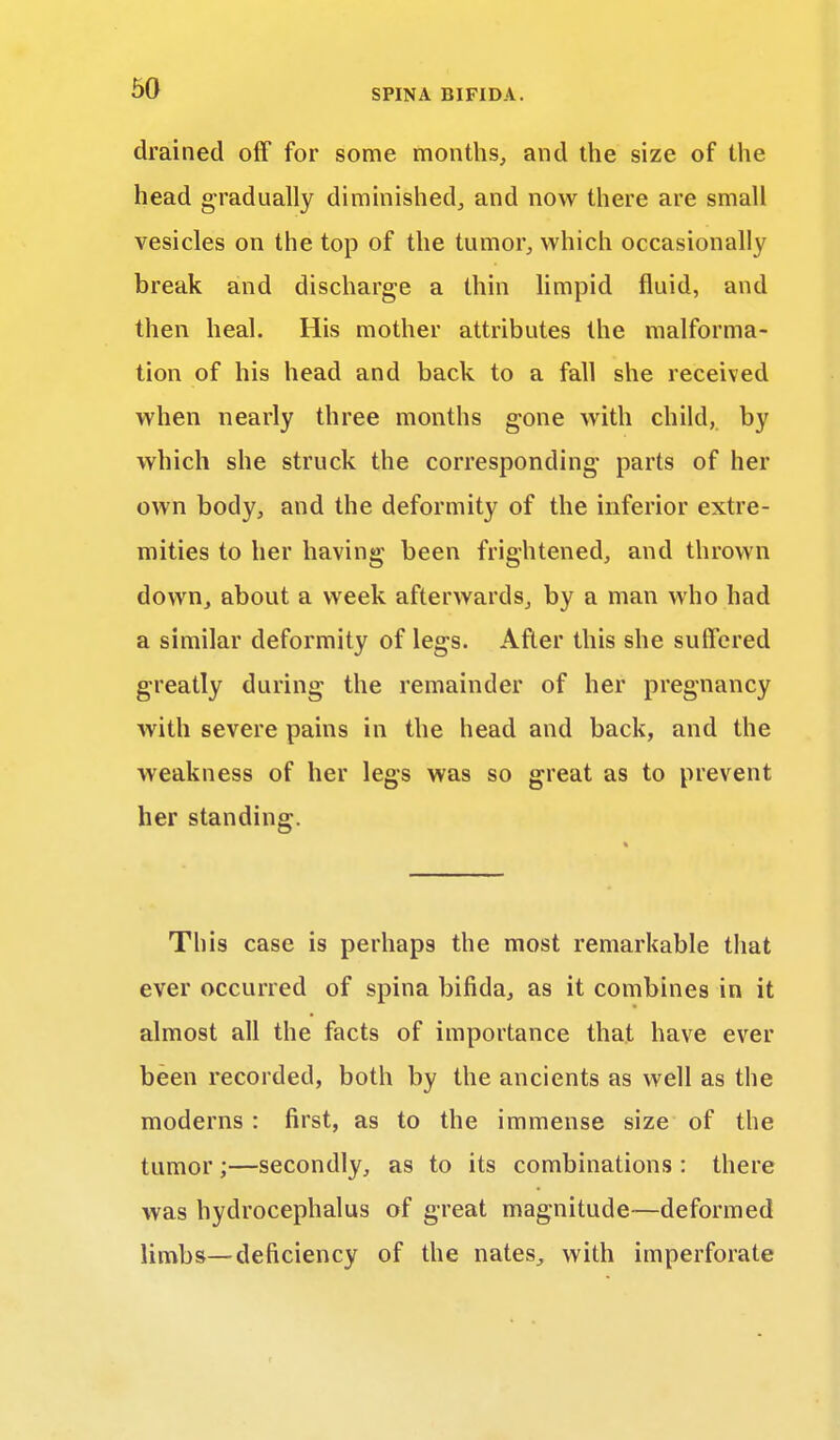 drained off for some months, and the size of the head gradually diminished, and now there are small vesicles on the top of the tumor, which occasionally break and discharge a thin limpid fluid, and then heal. His mother attributes the malforma- tion of his head and back to a fall she received when nearly three months gone with child, by which she struck the corresponding parts of her own body, and the deformity of the inferior extre- mities to her having been frightened, and thrown down, about a week afterwards, by a man who had a similar deformity of legs. After this she suffered greatly during the remainder of her pregnancy with severe pains in the head and back, and the weakness of her legs was so great as to prevent her standing. This case is perhaps the most remarkable that ever occurred of spina bifida, as it combines in it almost all the facts of importance that have ever been recorded, both by the ancients as well as the moderns : first, as to the immense size of the tumor;—secondly, as to its combinations : there was hydrocephalus of great magnitude—deformed limbs—deficiency of the nates, with imperforate