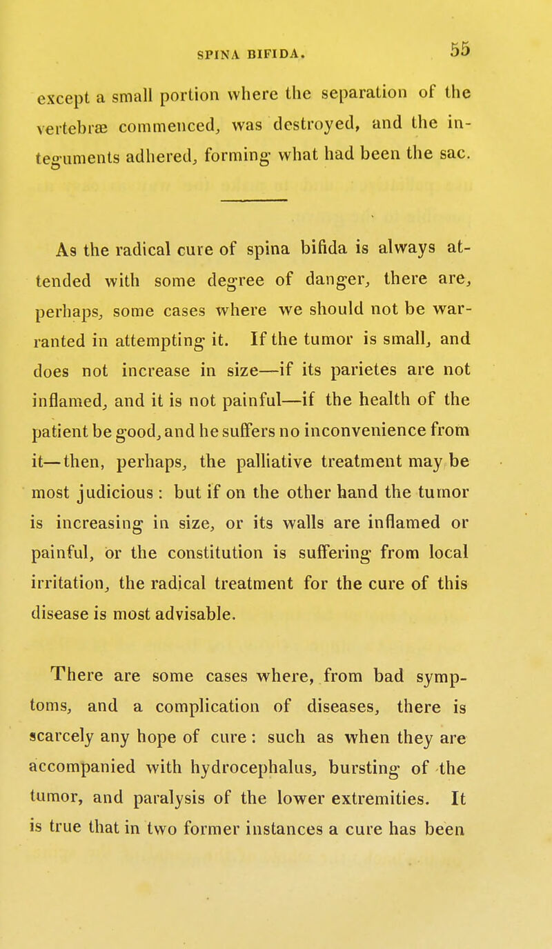 except a small portion where the separation of the vertebrae commenced, was destroyed, and the in- teguments adhered, forming- what had been the sac. As the radical cure of spina bifida is always at- tended with some degree of danger, there are, perhaps, some cases where we should not be war- ranted in attempting it. If the tumor is small, and does not increase in size—if its parietes are not inflamed, and it is not painful—if the health of the patient be good, and he suffers no inconvenience from it—then, perhaps, the palliative treatment may be most judicious : but if on the other hand the tumor is increasing in size, or its walls are inflamed or painful, Or the constitution is suffering from local irritation, the radical treatment for the cure of this disease is most advisable. There are some cases where, from bad symp- toms, and a complication of diseases, there is scarcely any hope of cure: such as when they are accompanied with hydrocephalus, bursting of the tumor, and paralysis of the lower extremities. It is true that in two former instances a cure has been