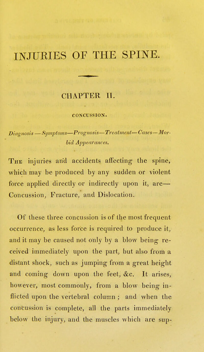 INJURIES OF THE SPINE. CHAPTER II. CONCUSSION. Diag tiosis — Symptoms—Prognosis—Treatment— Cases—Mor- bid Appearances. The injuries and accidents affecting the spine, which may be produced by any sudden or violent force applied directly or indirectly upon it, are— Concussion,, Fracture, and Dislocation. Of these three concussion is of the most frequent occurrence, as less force is required to produce it, and it may be caused not only by a blow being re- ceived immediately upon the part, but also from a distant shock, such as jumping from a great height and coming down upon the feet, &c. It arises, however, most commonly, from a blow being in- flicted upon the vertebral column ; and when the concussion is complete, all the parts immediately below the injury, and the muscles which are sup-
