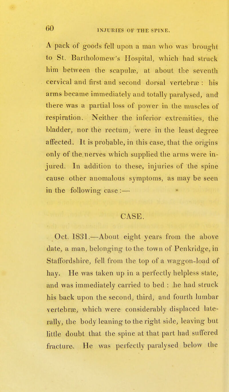 A pack of goods fell upon a man who was brought to St. Bartholomew's Hospital, which had struck him between the scapula?, at about the seventh cervical and first and second dorsal vertebra? : his arms became immediately and totally paralysed, and there was a partial loss of power in the muscles of respiration. Neither the inferior extremities, the bladder, nor the rectum, were in the least degree affected. It is probable, in this case, that the origins only of the nerves which supplied the arms were in- jured. In addition to these, injuries of the spine cause other anomalous symptoms, as may be seen in the following case :— CASE. Oct. 1831.—About ei»ht years from the above date, a man, belonging to the. town of Penkridge, in Staffordshire, fell from the top of a waggon-load of hay. He was taken up in a perfectly helpless state, and was immediately carried to bed : he had struck his back upon the second, third, and fourth lumbar vertebrae, which were considerably displaced late- rally, the body leaning to the right side, leaving but little doubt that the spine at that part had suffered fracture. He was perfectly paralysed below the