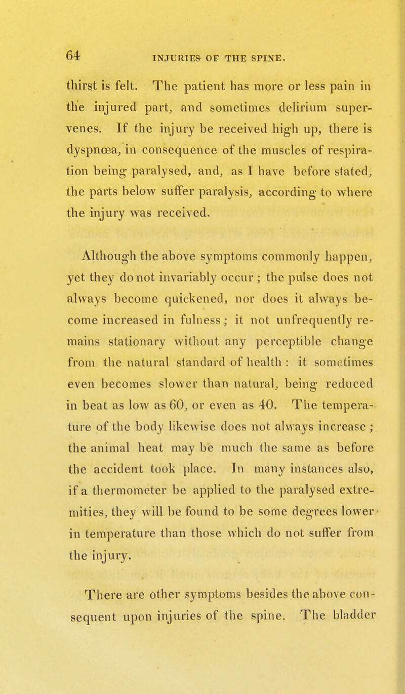 thirst is felt. The patient has more or less pain in tlie injured part, and sometimes delirium super- venes. If the injury be received high up, there is dyspnoea, in consequence of the muscles of respira- tion being paralysed, and, as I have before stated, the parts below suffer paralysis, according to where the injury was received. Although the above symptoms commonly happen, yet they do not invariably occur ; the pulse does not always become quickened, nor does it always be- come increased in fulness; it not unfrequently re- mains stationary without any perceptible change from the natural standard of health : it sometimes even becomes slower than natural, being reduced in beat as low as 00, or even as 40. The tempera- ture of the body likewise does not always increase ; the animal heat may be much the same as before the accident took place. In many instances also, if a thermometer be applied to the paralysed extre- mities, they will be found to be some degrees lower in temperature than those which do not suffer from the injury. There are other symptoms besides the above con- sequent upon injuries of the spine. The bladder