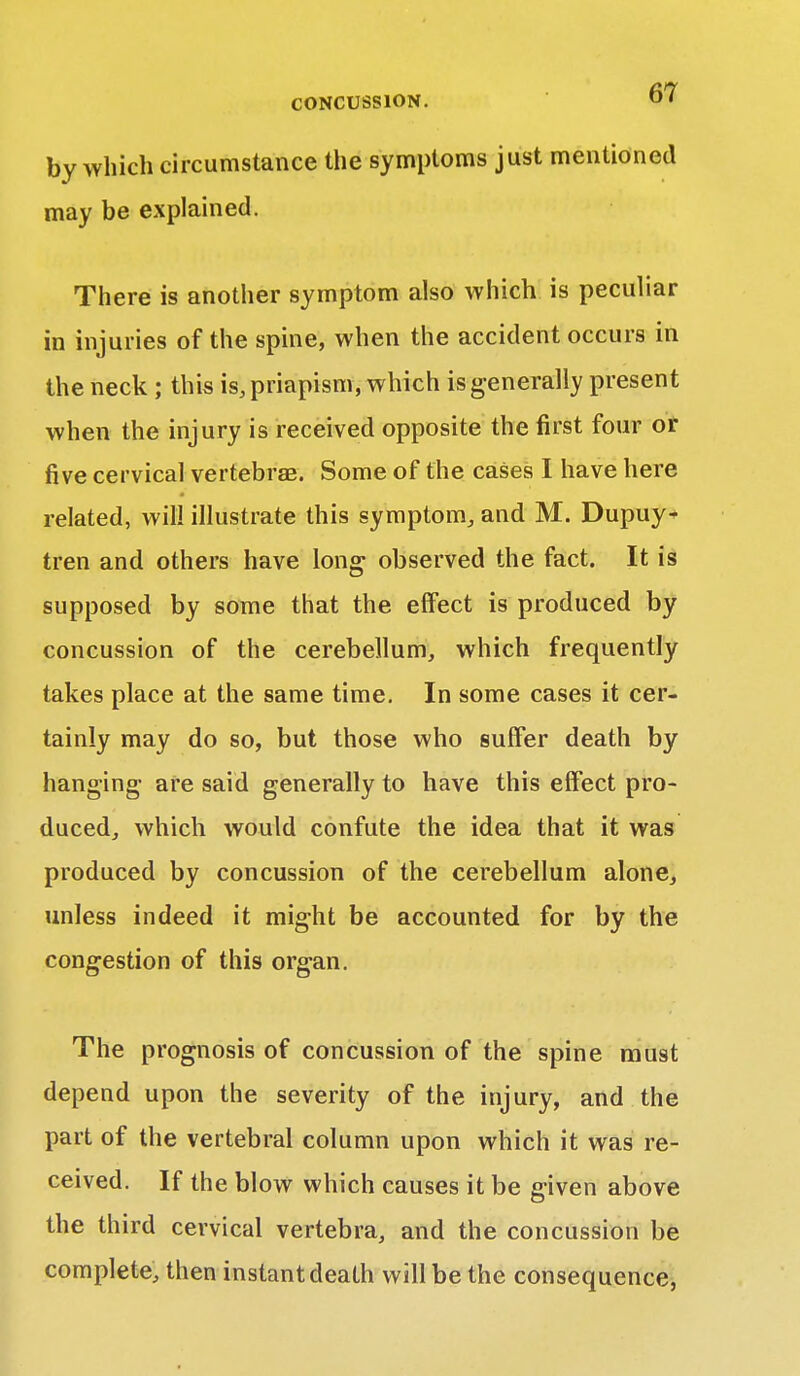 by which circumstance the symptoms just mentioned may be explained. There is another symptom also which is peculiar in injuries of the spine, when the accident occurs in the neck ; this is, priapism, which is generally present when the injury is received opposite the first four or five cervical vertebras. Some of the cases I have here related, will illustrate this symptom, and M. Dupuy^ tren and others have long observed the fact. It is supposed by some that the effect is produced by concussion of the cerebellum, which frequently takes place at the same time. In some cases it cer- tainly may do so, but those who suffer death by hanging- are said generally to have this effect pro- duced, which would confute the idea that it was produced by concussion of the cerebellum alone, unless indeed it might be accounted for by the congestion of this organ. The prognosis of concussion of the spine must depend upon the severity of the injury, and the part of the vertebral column upon which it was re- ceived. If the blow which causes it be given above the third cervical vertebra, and the concussion be complete, then instant death will be the consequence,