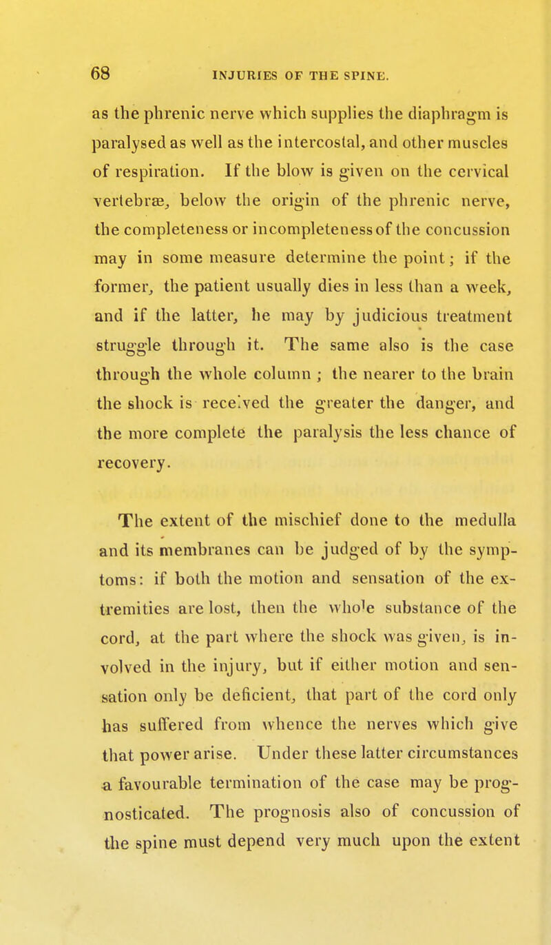 as the phrenic nerve which supplies the diaphragm is paralysed as well as the intercostal, and other muscles of respiration. If the blow is given on the cervical vertebrae, below the origin of the phrenic nerve, the completeness or incompleteness of the concussion may in some measure determine the point; if the former, the patient usually dies in less than a week, and if the latter, lie may by judicious treatment struggle through it. The same also is the case through the whole column ; the nearer to the brain the shock is received the greater the danger, and the more complete the paralysis the less chance of recovery. The extent of the mischief done to the medulla and its membranes can be judged of by the symp- toms: if both the motion and sensation of the ex- tremities are lost, then the whole substance of the cord, at the part where the shock was given, is in- volved in the injury, but if either motion and sen- sation only be deficient, that part of the cord only has suffered from whence the nerves which give that power arise. Under these latter circumstances a favourable termination of the case may be prog- nosticated. The prognosis also of concussion of the spine must depend very much upon the extent