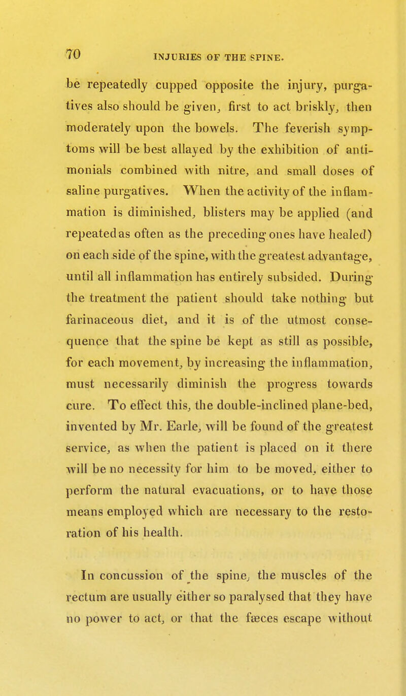 be repeatedly cupped opposite the injury, purga- tives also should be given, first to act briskly, then moderately upon the bowels. The feverish symp- toms will be best allayed by the exhibition of anti- monials combined with nitre, and small doses of saline purgatives. When the activity of the inflam- mation is diminished, blisters may be applied (and repeatedas often as the preceding ones have healed) on each side of the spine, with the greatest advantage, until all inflammation has entirely subsided. During the treatment the patient should take nothing but farinaceous diet, and it is of the utmost conse- quence that the spine be kept as still as possible, for each movement, by increasing the inflammation, must necessarily diminish the progress towards cure. To effect this, the double-inclined plane-bed, invented by Mr. Earle, will be found of the greatest service, as when the patient is placed on it there will be no necessity for him to be moved, either to perform the natural evacuations, or to have those means employed which are necessary to the resto- ration of his health. In concussion of the spine, the muscles of the rectum are usually either so paralysed that they have no power to act, or that the faeces escape without