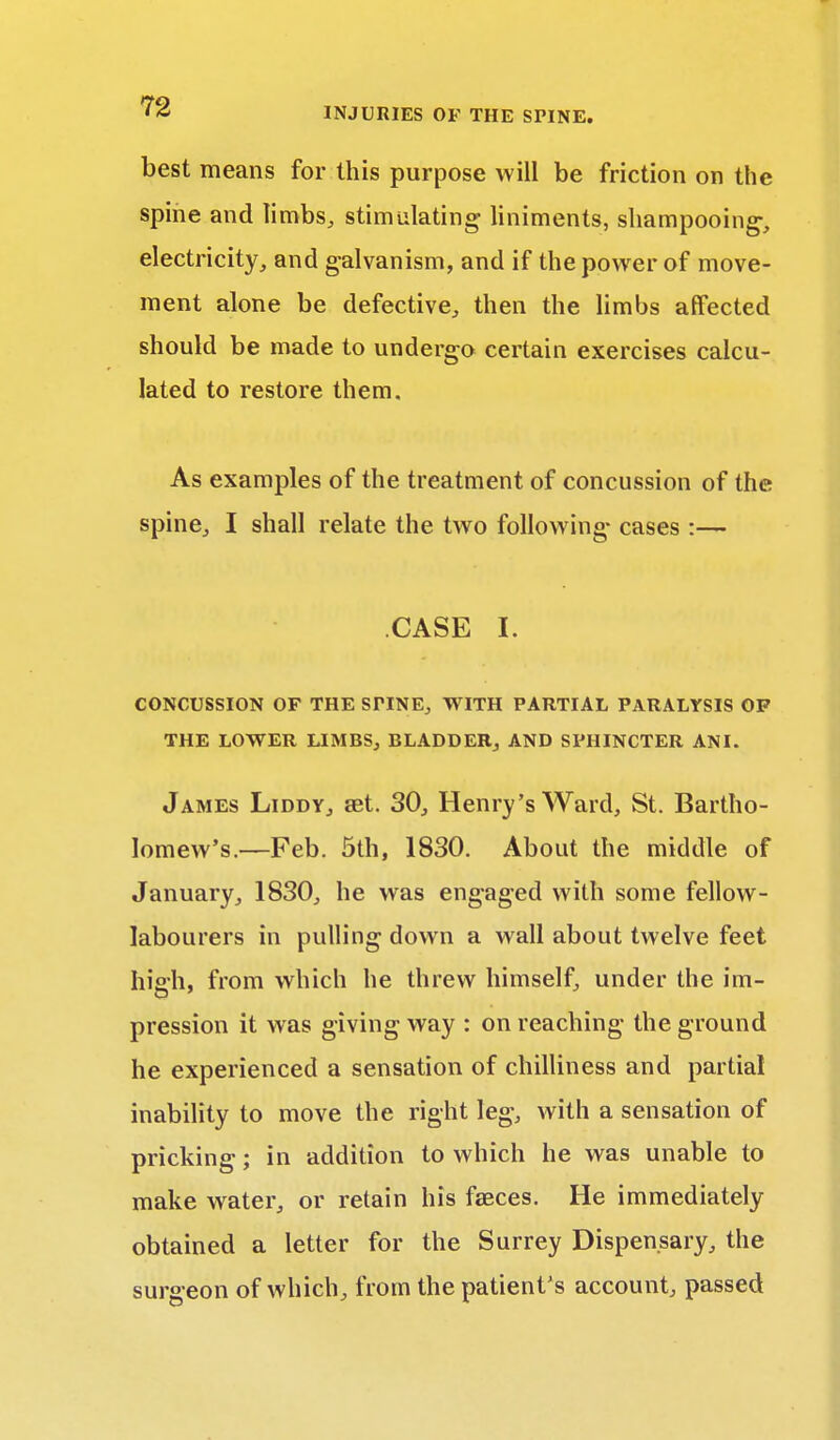 best means for this purpose will be friction on the spine and limbs,, stimulating liniments, shampooing-, electricity, and galvanism, and if the power of move- ment alone be defective, then the limbs affected should be made to undergo certain exercises calcu- lated to restore them. As examples of the treatment of concussion of the spine, I shall relate the two following- cases :— CASE I. CONCUSSION OF THE STINE, WITH PARTIAL PARALYSIS OF THE LOWER LIMBS, BLADDER, AND SPHINCTER AN I. James Liddy, set. 30, Henry's Ward, St. Bartho- lomew's.—Feb. 5th, 1830. About the middle of January, 1830, he was engaged with some fellow- labourers in pulling down a wall about twelve feet high, from which he threw himself, under the im- pression it was giving way : on reaching the ground he experienced a sensation of chilliness and partial inability to move the right leg, with a sensation of pricking; in addition to which he was unable to make water, or retain his fasces. He immediately obtained a letter for the Surrey Dispensary, the surgeon of which, from the patient's account passed