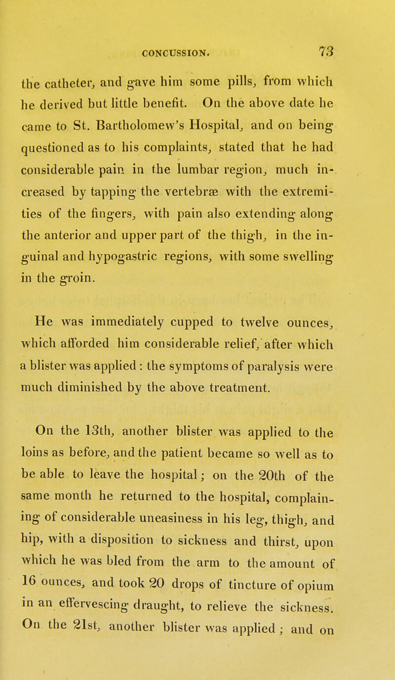 the catheter, and gave him some pills, from which he derived but little benefit. On the above date he came to St. Bartholomew's Hospital, and on being questioned as to his complaints, stated that he had considerable pain in the lumbar region, much in- creased by tapping the vertebras with the extremi- ties of the fingers, with pain also extending along the anterior and upper part of the thigh, in the in- guinal and hypogastric regions, with some swelling in the groin. He was immediately cupped to twelve ounces, which afforded him considerable relief, after which a blister was applied : the symptoms of paralysis were much diminished by the above treatment. On the 13th, another blister was applied to the loins as before, and the patient became so well as to be able to leave the hospital; on the 20th of the same month he returned to the hospital, complain- ing of considerable uneasiness in his leg, thigh, and hip, with a disposition to sickness and thirst, upon which he was bled from the arm to the amount of 16 ounces, and took 20 drops of tincture of opium in an effervescing draught, to relieve the sickness. On the 21st, another blister was applied ; and on