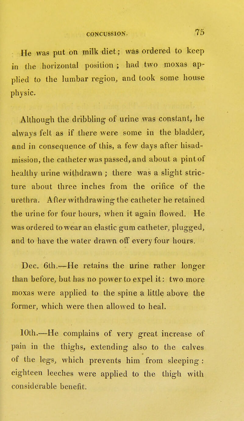 He was put on milk diet; was ordered to keep in the horizontal position ; had two moxas ap- plied to the lumbar region, and took some house physic. Although the dribbling of urine was constant, he always felt as if there were some in the bladder, and in consequence of this, a few days after hisad- mission,the catheter was passed, and about a pint of healthy urine withdrawn ; there was a slight stric- ture about three inches from the orifice of the urethra. After withdrawing the catheter he retained the urine for four hours, when it again flowed. He was ordered to wear an elastic gum catheter, plugged, and to have the water drawn off every four hours. Dec. 6th.—He retains the urine rather longer than before, but has no power to expel it: two more moxas were applied to the spine a little above the former, which were then allowed to heal. 10th.—He complains of very great increase of pain in the thighs, extending also to the calves of the legs, which prevents him from sleeping : eighteen leeches were applied to the thigh with considerable benefit.