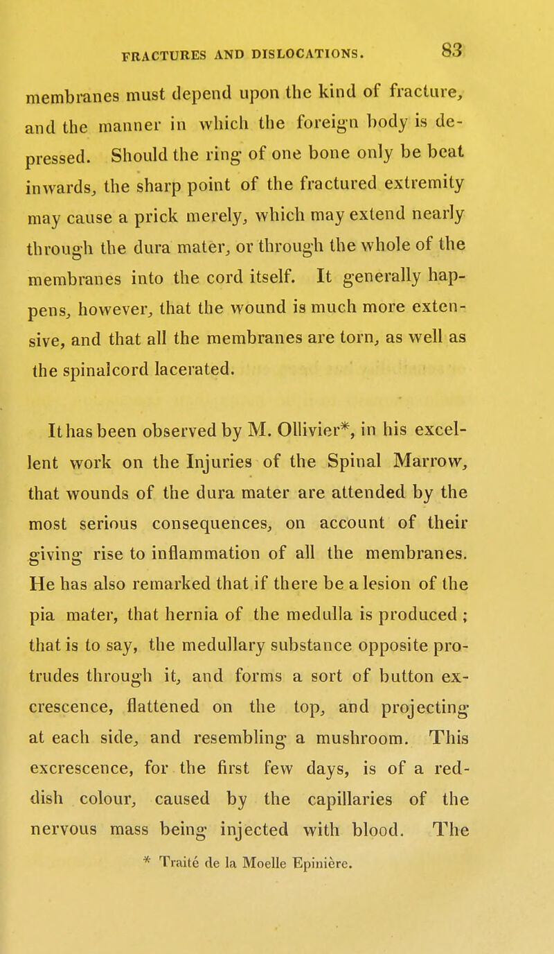 membranes must depend upon the kind of fracture, and the manner in which tiie foreign body is de- pressed. Should the ring of one bone only be beat inwards, the sharp point of the fractured extremity may cause a prick merely, which may extend nearly through the dura mater, or through the whole of the membranes into the cord itself. It generally hap- pens, however, that the wound is much more exten- sive, and that all the membranes are torn, as well as the spinalcord lacerated. It has been observed by M. Ollivier*, in his excel- lent work on the Injuries of the Spinal Marrow, that wounds of the dura mater are attended by the most serious consequences, on account of their sivinff rise to inflammation of all the membranes. He has also remarked that if there be a lesion of the pia mater, that hernia of the medulla is produced ; that is to say, the medullary substance opposite pro- trudes through it, and forms a sort of button ex- crescence, flattened on the top, and projecting at each side, and resembling a mushroom. This excrescence, for the first few days, is of a red- dish colour, caused by the capillaries of the nervous mass being injected with blood. The * Traite cle la Moelle Epiniere.