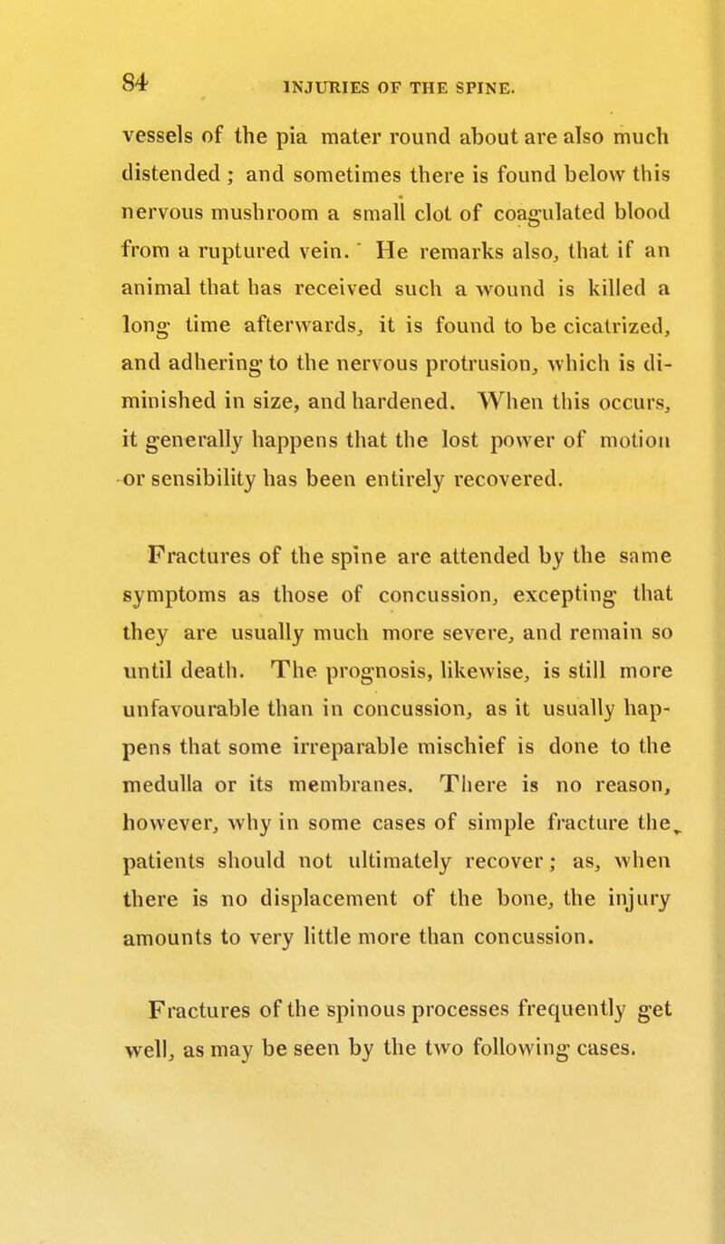 vessels of the pia mater round about are also much distended ; and sometimes there is found below this nervous mushroom a small clot of coagulated blood from a ruptured vein. ' He remarks also, that if an animal that has received such a wound is killed a long- time afterwards, it is found to be cicatrized, and adhering to the nervous protrusion, which is di- minished in size, and hardened. When this occurs, it generally happens that the lost power of motion or sensibility has been entirely recovered. Fractures of the spine are attended by the same symptoms as those of concussion, excepting that they are usually much more severe, and remain so until death. The prognosis, likewise, is still more unfavourable than in concussion, as it usually hap- pens that some irreparable mischief is done to the medulla or its membranes. There is no reason, however, why in some cases of simple fracture the^ patients should not ultimately recover; as, when there is no displacement of the bone, the injury amounts to very little more than concussion. Fractures of the spinous processes frequently get well, as may be seen by the two following cases.