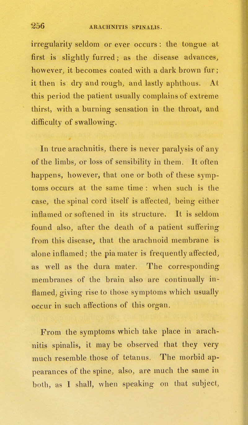 irregularity seldom or ever occurs : the tongue at first is slightly furred; as the disease advances, however, it becomes coated with a dark brown fur; it then is dry and rough, and lastly aphthous. At this period the patient usually complains of extreme thirst, with a burning sensation in the throat, and difficulty of swallowing. In true arachnitis, there is never paralysis of any of the limbs, or loss of sensibility in them. It often happens, however, that one or both of these symp- toms occurs at the same time : when such is the case, the spinal cord itself is a fleeted, being either inflamed or softened in its structure. It is seldom found also, after the death of a patient suffering from this disease, that the arachnoid membrane is alone inflamed; the pia mater is frequently affected, as well as the dura mater. The corresponding membranes of the brain also are continually in- flamed, giving rise to those symptoms which usually occur in such affections of this organ. From the symptoms which take place in arach- nitis spinalis, it may be observed that they very much resemble those of tetanus. The morbid ap- pearances of the spine, also, are much the same in both, as I shall, when speaking on that subject,