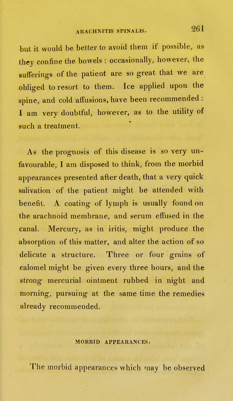 but it would be better to avoid them if possible, as they confine the bowels : occasionally, however, the sufferings of the patient are so great that we are obliged to resort to them. Ice applied upon the spine, and cold affusions, have been recommended : I am very doubtful, however, as to the utility of such a treatment. As the prognosis of this disease is so very un- favourable, I am disposed to think, from the morbid appearances presented after death, that a very quick salivation of the patient might be attended with benefit. A coating of lymph is usually found on the arachnoid membrane, and serum effused in the canal. Mercury, as in iritis, might produee the absorption of this matter, and alter the action of so delicate a structure. Three or four grains of calomel might be given every three hours, and the strong mercurial ointment rubbed in night and morning, pursuing at the same time the remedies already recommended. MORBID APPEARANCES. The morbid appearances which may be observed