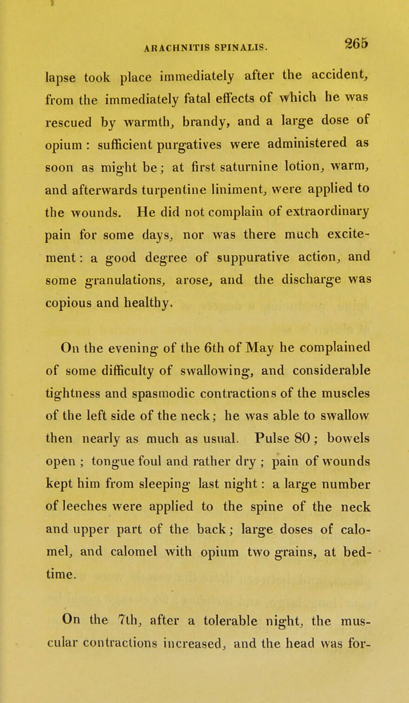 lapse took place immediately after the accident, from the immediately fatal effects of which he was rescued by warmth, brandy, and a large dose of opium : sufficient purgatives were administered as soon as might be; at first saturnine lotion, warm, and afterwards turpentine liniment, were applied to the wounds. He did not complain of extraordinary pain for some days, nor was there much excite- ment : a good degree of suppurative action, and some granulations, arose, and the discharge was copious and healthy. On the evening of the 6th of May he complained of some difficulty of swallowing, and considerable tightness and spasmodic contractions of the muscles of the left side of the neck; he was able to swallow then nearly as much as usual. Pulse 80; bowels open ; tongue foul and rather dry ; pain of wounds kept him from sleeping last night: a large number of leeches were applied to the spine of the neck and upper part of the back; large doses of calo- mel, and calomel with opium two grains, at bed- time. On the 7lh, after a tolerable night, the mus- cular contractions increased, and the head was for-