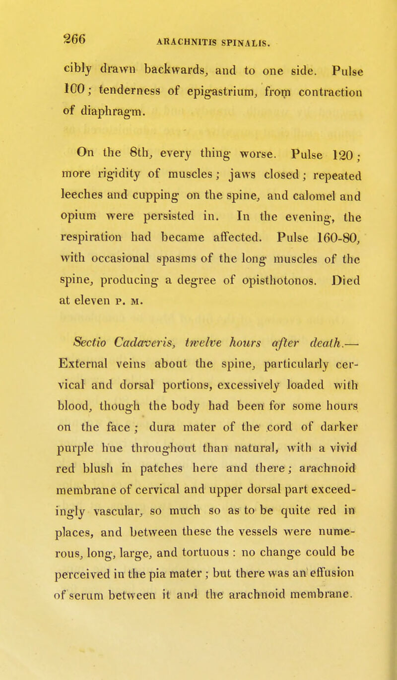 cibly drawn backwards, and to one side. Pulse 100; tenderness of epigastrium, from contraction of diaphragm. On the 8th, every thing- worse. Pulse 120; more rigidity of muscles ; jaws closed ; repeated leeches and cupping on the spine, and calomel and opium were persisted in. In the evening, the respiration had became affected. Pulse 160-80, with occasional spasms of the long muscles of the spine, producing a degree of opisthotonos. Died at eleven p. m. Sectio Cadaveris, twelve hours after death.— External veins about the spine, particularly cer- vical and dorsal portions, excessively loaded with blood, though the body had been for some hours on the face ; dura mater of the cord of darker purple hue throughout than natural, with a vivid red blush in patches here and there; arachnoid membrane of cervical and upper dorsal part exceed- ingly vascular, so much so as to be quite red in places, and between these the vessels were nume- rous, long, large, and tortuous : no change could be perceived in the pia mater ; but there was an effusion of serum between it and the arachnoid membrane.