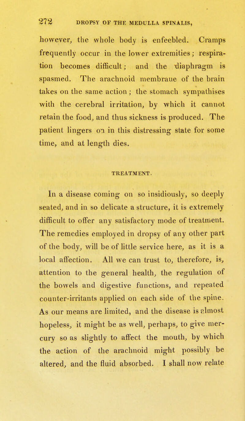 however, the whole body is enfeebled. Cramps frequently occur in the lower extremities; respira- tion becomes difficult; and the -diaphragm is spasmed. The arachnoid membraue of the brain takes on the same action ; the stomach sympathises with the cerebral irritation, by which it cannot retain the food, and thus sickness is produced. The patient lingers oti in this distressing state for some time, and at length dies. TREATMENT. In a disease coming on so insidiously, so deeply seated, and in so delicate a structure, it is extremely difficult to offer any satisfactory mode of treatment. The remedies employed in dropsy of any other part of the body, will be of little service here, as it is a local affection. All we can trust to, therefore, is, attention to the general health, the regulation of the bowels and digestive functions, and repeated counter-irritants applied on each side of the spine. As our means are limited, and the disease is almost hopeless, it might be as well, perhaps, to give mer- cury so as slightly to affect the mouth, by which the action of the arachnoid might possibly be altered, and the fluid absorbed. I shall now relate