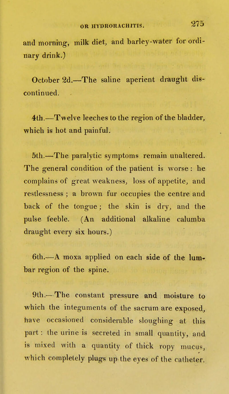 and morning, milk diet, and barley-water for ordi- nary drink.) October 2d.—The saline aperient draught dis- continued. 4th.—Twelve leeches to the region of the bladder, which is hot and painful. 5th.—The paralytic symptoms remain unaltered. The general condition of the patient is worse : he complains of great weakness, loss of appetite, and restlessness ; a brown fur occupies the centre and back of the tongue; the skin is dry, and the pulse feeble. (An additional alkaline calumba draught every six hours.) 6th.—A moxa applied on each side of the lum- bar region of the spine. 9th.—The constant pressure and moisture to which the integuments of the sacrum are exposed, have occasioned considerable sloughing at this part : the urine is secreted in small quantity, and is mixed with a quantity of thick ropy mucus, which completely plugs up the eyes of the catheter.