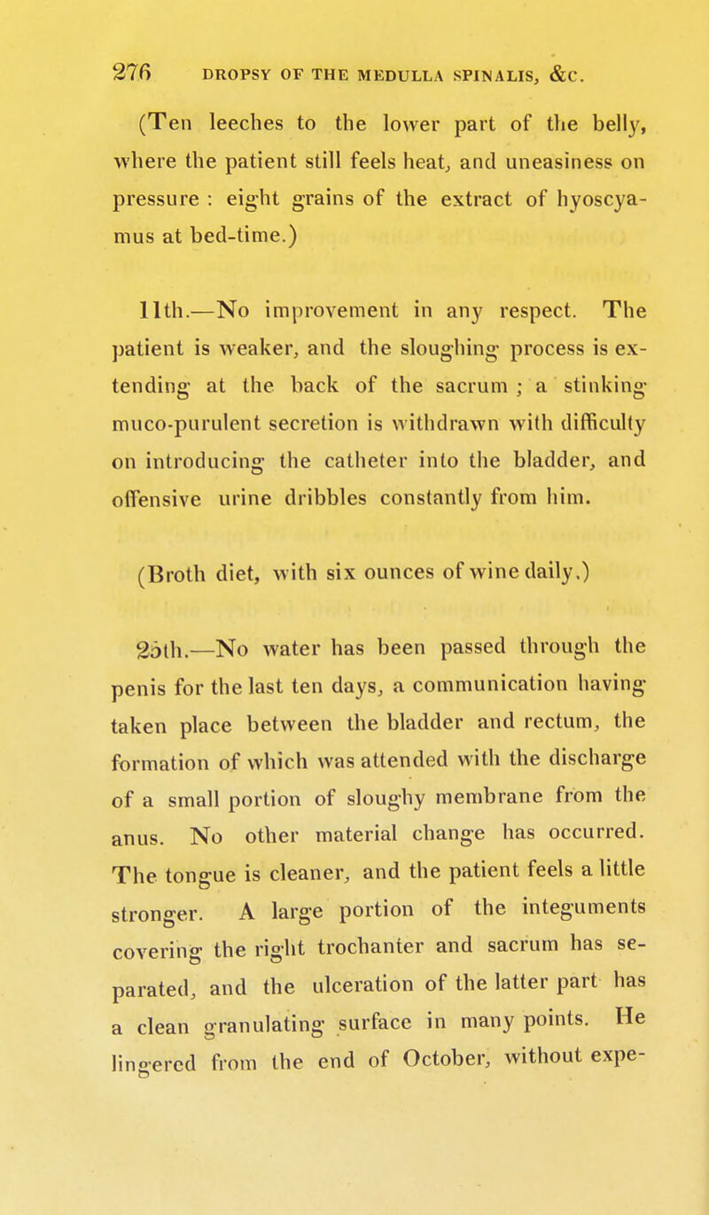 (Ten leeches to the lower part of the belly, where the patient still feels heat, and uneasiness on pressure : eight grains of the extract of hyoscya- mus at bed-time.) 11th.—No improvement in any respect. The patient is weaker, and the sloughing process is ex- tending at the back of the sacrum ; a stinking muco-purulent secretion is withdrawn with difficulty on introducing the catheter into the bladder, and offensive urine dribbles constantly from him. (Broth diet, with six ounces of wine daily.) 25th.—No water has been passed through the penis for the last ten days, a communication having taken place between the bladder and rectum, the formation of which was attended with the discharge of a small portion of sloughy membrane from the anus. No other material change has occurred. The tongue is cleaner, and the patient feels a little stronger. A large portion of the integuments covering the right trochanter and sacrum has se- parated, and the ulceration of the latter part has a clean granulating surface in many points. He lingered from the end of October, without expe-