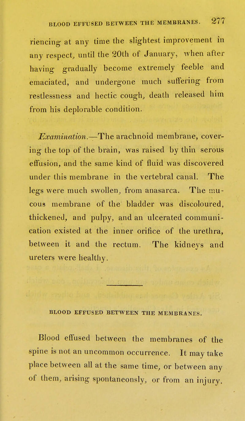 riencing at any time the slightest improvement in any respect, until the 20th of January, when after having- gradually become extremely feeble and emaciated, and undergone much suffering from restlessness and hectic cough, death released him from his deplorable condition. Examination.—The, arachnoid membrane, cover- ing the top of the brain, was raised by thin serous effusion, and the same kind of fluid was discovered under this membrane in the vertebral canal. The legs were much swollen, from anasarca. The mu- cous membrane of the bladder was discoloured, thickened, and pulpy, and an ulcerated communi- cation existed at the inner orifice of the urethra, between it and the rectum. The kidneys and ureters were healthy. BLOOD EFFUSED BETWEEN THE MEMBRANES. Blood effused between the membranes of the spine is not an uncommon occurrence. It may take place between all at the same time, or between any of them, arising spontaneonsly, or from an injury.