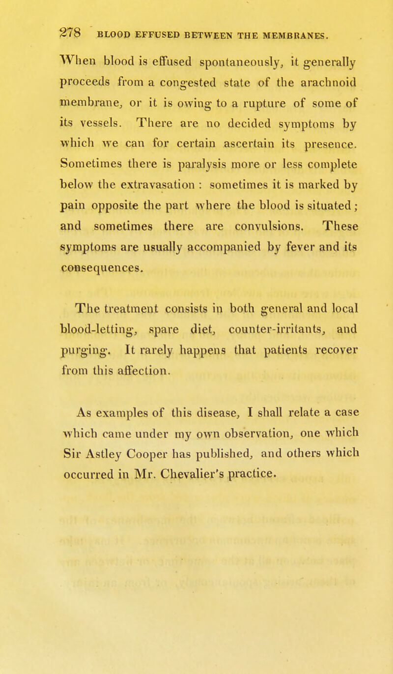 When blood is effused spontaneously, it generally proceeds from a congested state of the arachnoid membrane, or it is owing to a rupture of some of its vessels. There are no decided symptoms by which we can for certain ascertain its presence. Sometimes there is paralysis more or less complete below the extravasation : sometimes it is marked by pain opposite the part where the blood is situated; and sometimes there are convulsions. These symptoms are usually accompanied by fever and its consequences. The treatment consists in both general and local blood-letting, spare diet, counter-irritants, and purging. It rarely happens that patients recover from this affection. As examples of this disease, I shall relate a case which came under my own observation, one which Sir Astley Cooper has published, and others which occurred in Mr. Chevalier's practice.