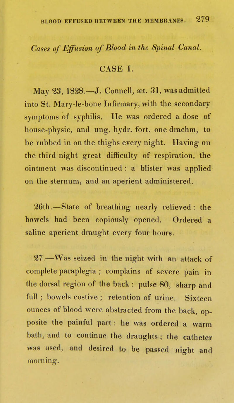 Cases of Effusion of Blood in the Spinal Canal. CASE I. May 23, 1828.—J. Connell, set. 31, was admitted into St. Mary-le-bone Infirmary, with the secondary symptoms of syphilis. He was ordered a dose of house-physic, and ung. hydr. fort, one drachm, to be rubbed in on the thighs every night. Having on the third night great difficulty of respiration, the ointment was discontinued : a blister was applied on the sternum, and an aperient administered. 26th.—State of breathing nearly relieved : the bowels had been copiously opened. Ordered a saline aperient draught every four hours. 27.—Was seized in the night with an attack of complete paraplegia ; complains of severe pain in the dorsal region of the back : pulse 80, sharp and full ; bowels costive ; retention of urine. Sixteen ounces of blood were abstracted from the back, op- posite the painful part: he was ordered a warm bath, and to continue the draughts ; the catheter was used, and desired to be passed night and morning;.