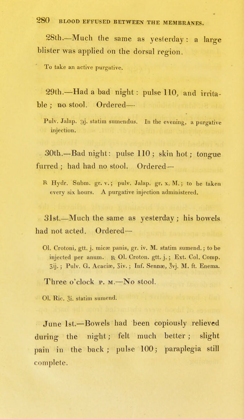 28th.—Much the same as yesterday : a large blister was applied on the dorsal region. To take an active purgative. 29th.—Had a bad night : pulse 110, and irrita- ble ; no stool. Ordered— Pulv. Jalap. 9j. statim snmendus. In the evening, a purgative injection. 30th.—Bad night: pulse 110; skin hot; tongue furred ; had had no stool. Ordered— R Hydr. Subni. gr. v.; pulv. Jalap, gr. x. M.; to be taken every six hours. A purgative injection administered. 31st.—Much the same as yesterday; his bowels had not acted. Ordered— 01. Crotoni, gtt. j. mica? panis, gr. iv. M. statim sumend.; to be injected per anum. R 01. Croton. gtt. j.; Ext. Col. Comp. 3ij. ; Pulv. G. Acacias, 3iv. ; Inf. Sennse, 3vj. M. ft. Enema. Three o'clock p. m.—No stool. 01. Ric. si. statim sumend. June 1st.—Bowels had been copiously relieved during the night; felt much better ; slight pain in the back; pulse 100; paraplegia still complete.
