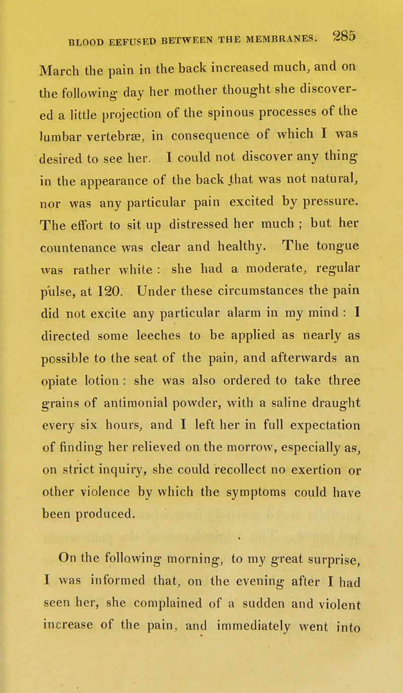 March the pain in the back increased much, and on the following day her mother thought she discover- ed a little projection of the spinous processes of the lumbar vertebrae, in consequence of which I was desired to see her. I could not discover any thing in the appearance of the back that was not natural, nor was any particular pain excited by pressure. The effort to sit up distressed her much ; but her countenance was clear and healthy. The tongue was rather white : she had a moderate, regular pulse, at 120. Under these circumstances the pain did not excite any particular alarm in my mind : I directed some leeches to be applied as nearly as possible to the seat of the pain, and afterwards an opiate lotion : she was also ordered to take three grains of antimonial powder, with a saline draught every six hours, and I left her in full expectation of finding her relieved on the morrow, especially as, on strict inquiry, she could recollect no exertion or other violence by which the symptoms could have been produced. On the following morning, to my great surprise, I was informed that, on the evening after I had seen her, she complained of a sudden and violent increase of the pain, and immediately went into