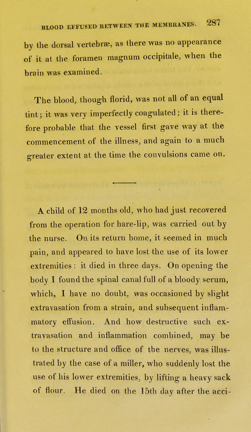 by the dorsal vertebrae, as there was no appearance of it at the foramen magnum occipitale, when the brain was examined. The blood, though florid, was not all of an equal tint; it was very imperfectly coagulated; it is there- fore probable that the vessel first gave way at the commencement of the illness, and again to a much greater extent at the time the convulsions came on. A child of 12 months old, who had just recovered from the operation for hare-lip, was carried out by the nurse. On its return home, it seemed in much pain, and appeared to have lost the use of its lower extremities : it died in three days. On opening the body I found the spinal canal full of a bloody serum, which, I have no doubt, was occasioned by slight extravasation from a strain, and subsequent inflam- matory effusion. And how destructive such ex- travasation and inflammation combined, may be to the structure and office of the nerves, was illus- trated by the case of a miller, who suddenly lost the use of his lower extremities, by lifting a heavy sack of flour. He died on the 15th day after the acci-