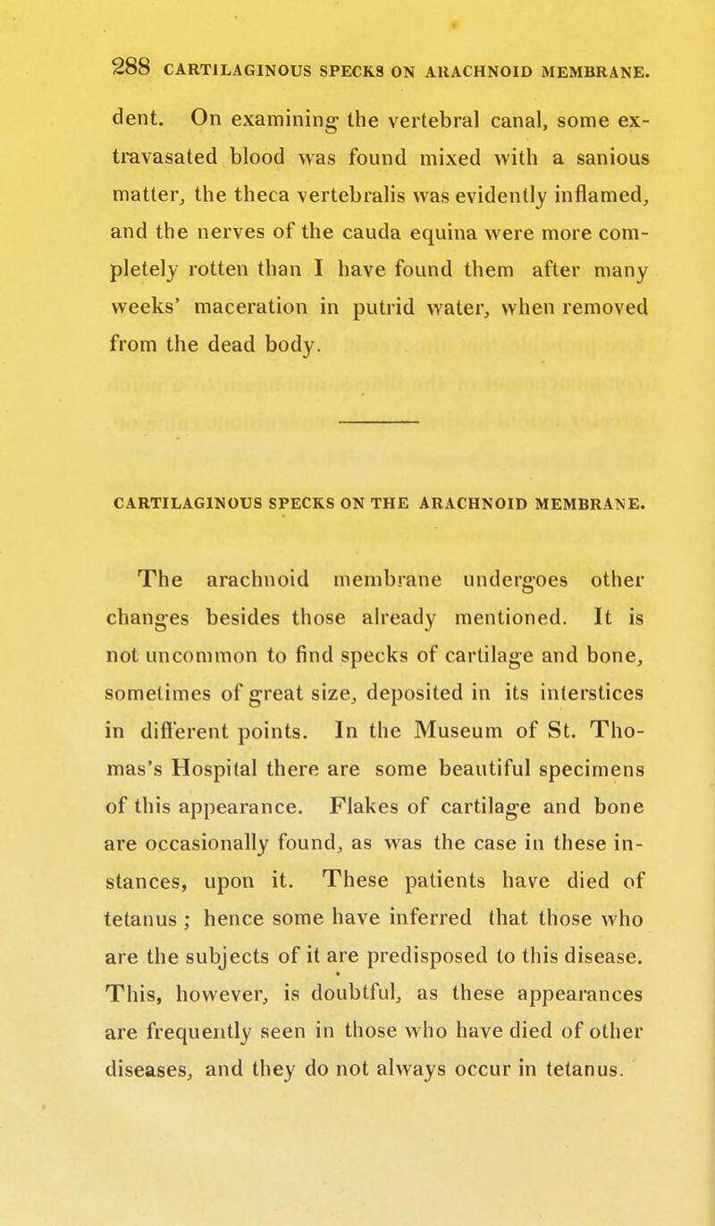 dent. On examining' the vertebra] canal, some ex- travasated blood was found mixed with a sanious matter, the theca vertebralis was evidently inflamed, and the nerves of the cauda equina were more com- pletely rotten than I have found them after many weeks' maceration in putrid water, when removed from the dead body. CARTILAGINOUS SPECKS ON THE ARACHNOID MEMBRANE. The arachnoid membrane undergoes other changes besides those already mentioned. It is not uncommon to find specks of cartilage and bone, sometimes of great size, deposited in its interstices in different points. In the Museum of St. Tho- mas's Hospital there are some beautiful specimens of this appearance. Flakes of cartilage and bone are occasionally found, as was the case in these in- stances, upon it. These patients have died of tetanus ; hence some have inferred that those who are the subjects of it are predisposed to this disease. This, however, is doubtful, as these appearances are frequently seen in those who have died of other diseases, and they do not always occur in tetanus.