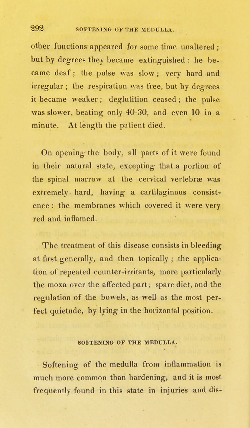 other functions appeared for some time unaltered ; but by degrees they became extinguished : he be- came deaf; the pulse was slow; very hard and irregular ; the respiration was free, but by degrees it became weaker; deglutition ceased ; the pulse was slower, beating only 40-30, and even 10 in a minute. At length the patient died. On opening the body, all parts of it were found in their natural state, excepting that a portion of the spinal marrow at the cervical vertebras was extremely hard, having a cartilaginous consist- ence : the membranes which covered it were very red and inflamed. The treatment of this disease consists in bleeding at first generally, and then topically ; the applica- tion of repeated counter-irritants, more particularly the moxa over the affected part; spare diet, and the regulation of the bowels, as well as the most per- fect quietude, by lying in the horizontal position. SOFTENING OF THE MEDULLA. Softening of the medulla from inflammation is much more common than hardening, and it is most frequently found in this state in injuries and dis-