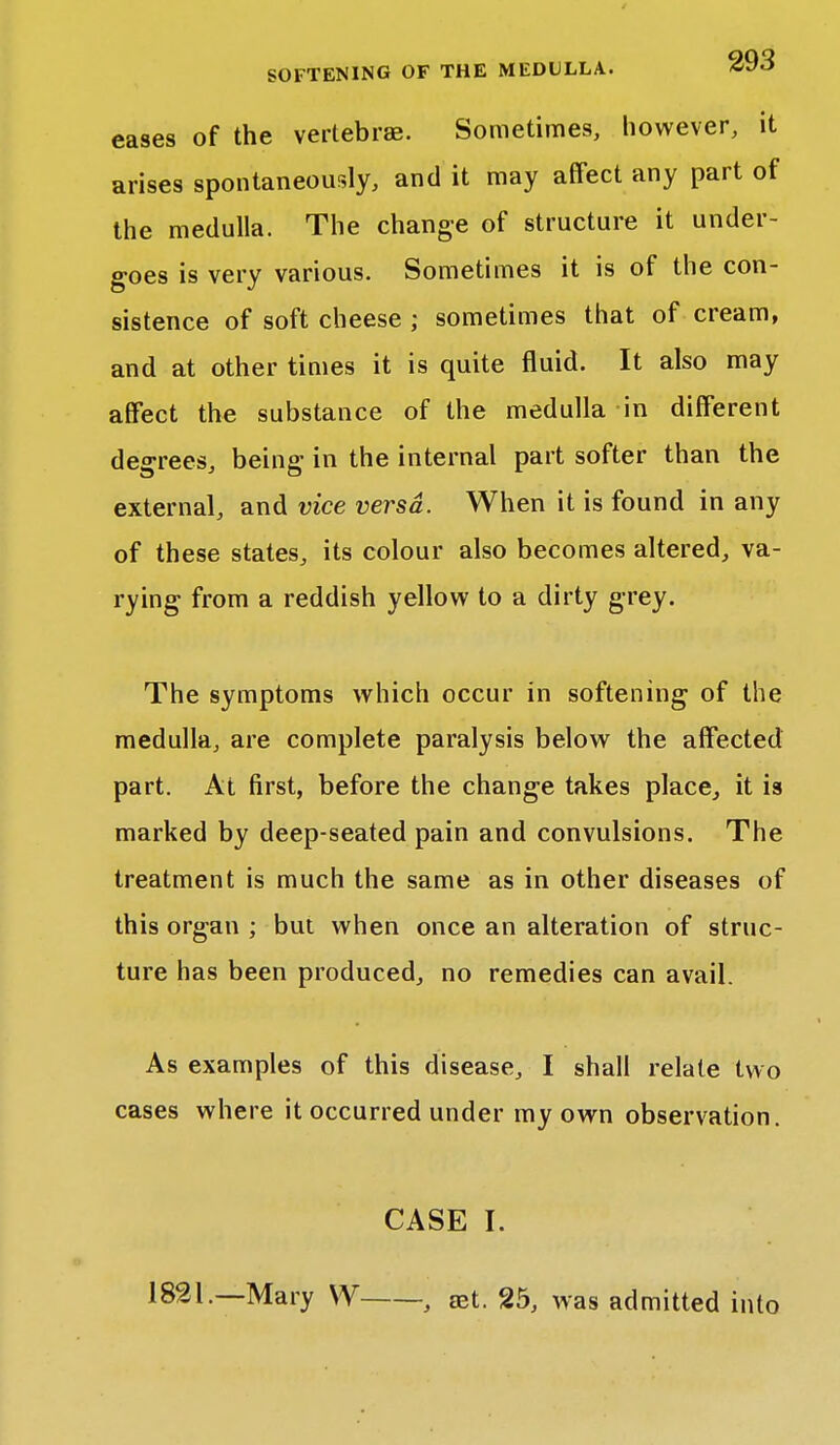 eases of the vertebrae. Sometimes, however, it arises spontaneously, and it may affect any part of the medulla. The change of structure it under- goes is very various. Sometimes it is of the con- sistence of soft cheese ; sometimes that of cream, and at other times it is quite fluid. It also may affect the substance of the medulla in different degrees, being in the internal part softer than the external, and vice versa. When it is found in any of these states, its colour also becomes altered, va- rying from a reddish yellow to a dirty grey. The symptoms which occur in softening of the medulla, are complete paralysis below the affected part. At first, before the change takes place, it is marked by deep-seated pain and convulsions. The treatment is much the same as in other diseases of this organ ; but when once an alteration of struc- ture has been produced, no remedies can avail. As examples of this disease, I shall relate two cases where it occurred under my own observation. CASE I. 1821.—Mary W , aet. 25, was admitted into