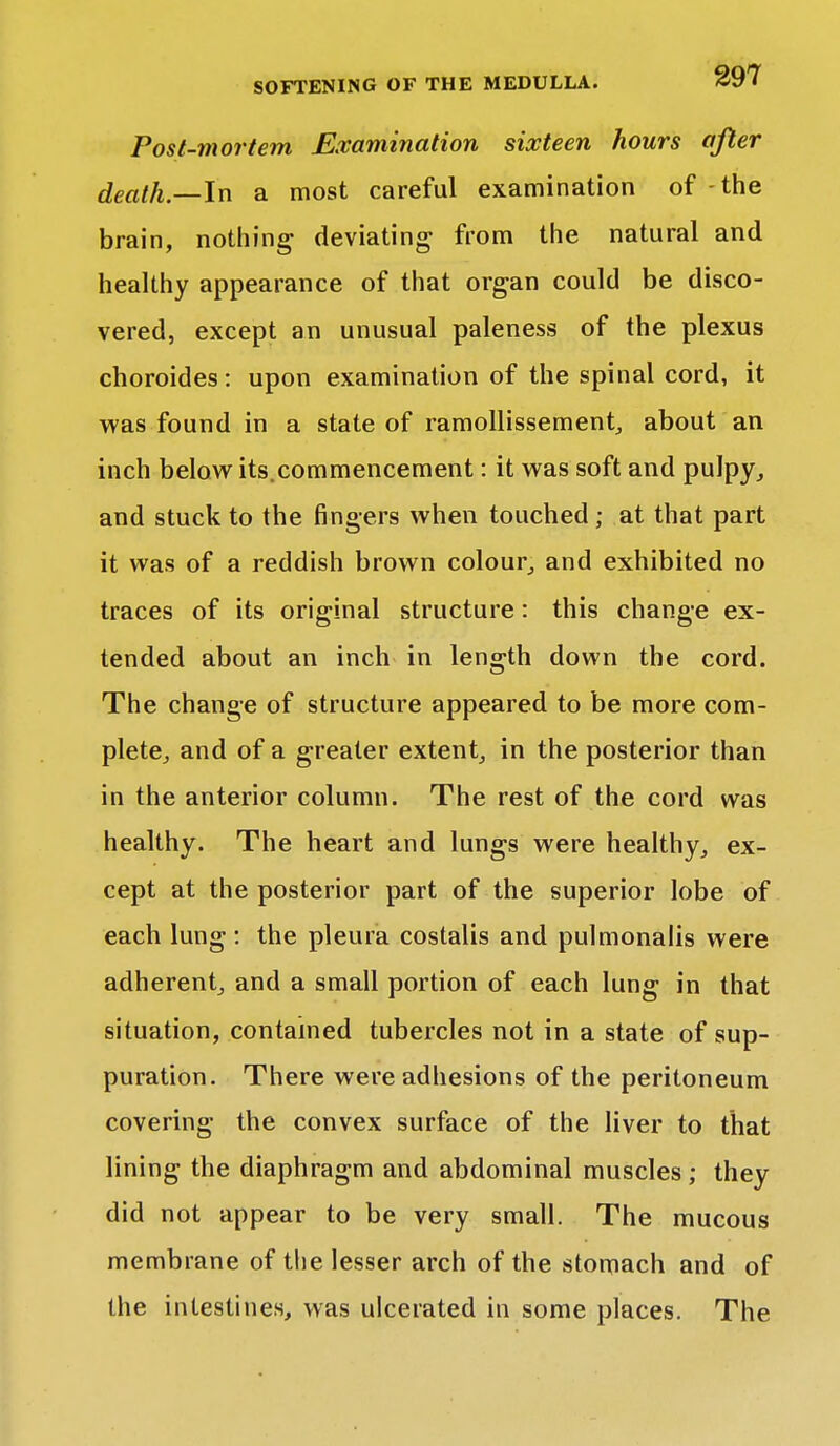 Post-mortem Examination sixteen hours after death—In a most careful examination of - the brain, nothing deviating from the natural and healthy appearance of that organ could be disco- vered, except an unusual paleness of the plexus choroides: upon examination of the spinal cord, it was found in a state of ramollissement, about an inch below its.commencement: it was soft and pulpy, and stuck to the fingers when touched; at that part it was of a reddish brown colour, and exhibited no traces of its original structure: this change ex- tended about an inch in length down the cord. The change of structure appeared to be more com- plete, and of a greater extent, in the posterior than in the anterior column. The rest of the cord was healthy. The heart and lungs were healthy, ex- cept at the posterior part of the superior lobe of each lung : the pleura costalis and pulmonalis were adherent, and a small portion of each lung in that situation, contained tubercles not in a state of sup- puration. There were adhesions of the peritoneum covering the convex surface of the liver to that lining the diaphragm and abdominal muscles; they did not appear to be very small. The mucous membrane of the lesser arch of the stomach and of the intestines, was ulcerated in some places. The