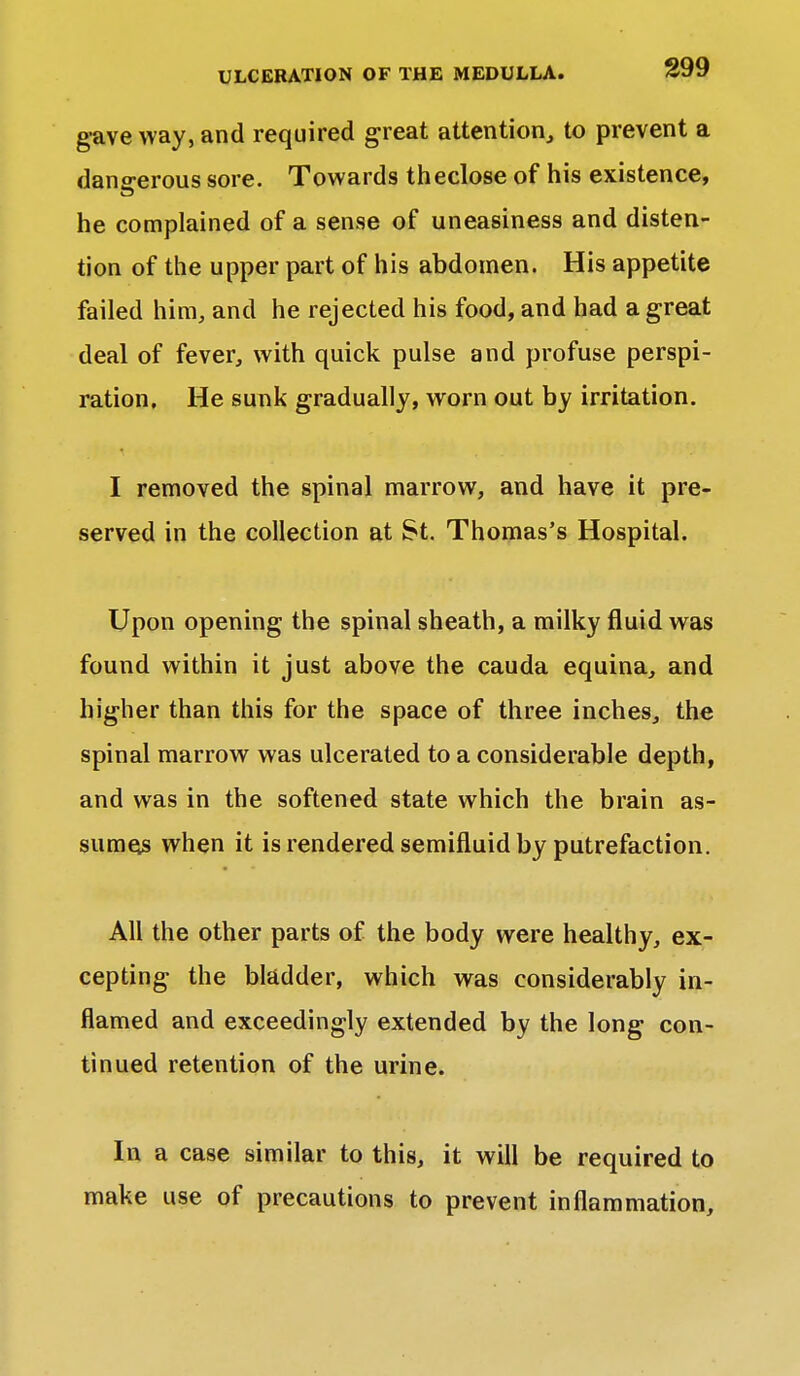 gave way, and required great attention, to prevent a dangerous sore. Towards theclose of his existence, he complained of a sense of uneasiness and disten- tion of the upper part of his abdomen. His appetite failed him, and he rejected his food, and had a great deal of fever, with quick pulse and profuse perspi- ration. He sunk gradually, worn out by irritation. I removed the spinal marrow, and have it pre- served in the collection at St. Thomas's Hospital. Upon opening the spinal sheath, a milky fluid was found within it just above the cauda equina, and higher than this for the space of three inches, the spinal marrow was ulcerated to a considerable depth, and was in the softened state which the brain as- sumes when it is rendered semifluid by putrefaction. All the other parts of the body were healthy, ex- cepting the bladder, which was considerably in- flamed and exceedingly extended by the long con- tinued retention of the urine. In a case similar to this, it will be required to make use of precautions to prevent inflammation,