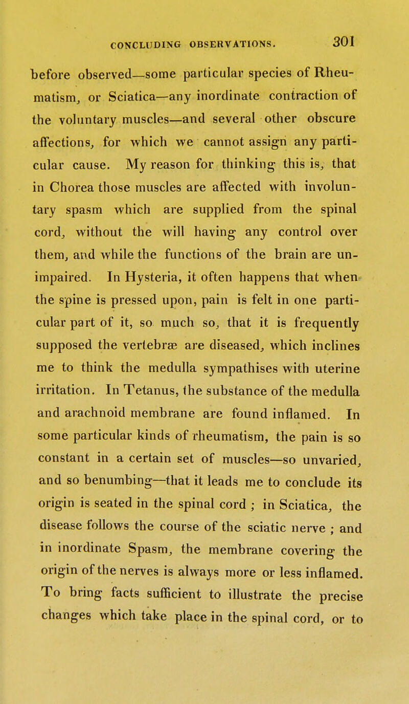 before observed—some particular species of Rheu- matism, or Sciatica—any inordinate contraction of the voluntary muscles—and several other obscure affections, for which we cannot assign any parti- cular cause. My reason for thinking this is, that in Chorea those muscles are affected with involun- tary spasm which are supplied from the spinal cord, without the will having any control over them, and while the functions of the brain are un- impaired. In Hysteria, it often happens that when the spine is pressed upon, pain is felt in one parti- cular part of it, so much so, that it is frequently supposed the vertebras are diseased, which inclines me to think the medulla sympathises with uterine irritation. In Tetanus, the substance of the medulla and arachnoid membrane are found inflamed. In some particular kinds of rheumatism, the pain is so constant in a certain set of muscles—so unvaried, and so benumbing—that it leads me to conclude its origin is seated in the spinal cord ; in Sciatica, the disease follows the course of the sciatic nerve ; and in inordinate Spasm, the membrane covering the origin of the nerves is always more or less inflamed. To bring facts sufficient to illustrate the precise changes which take place in the spinal cord, or to