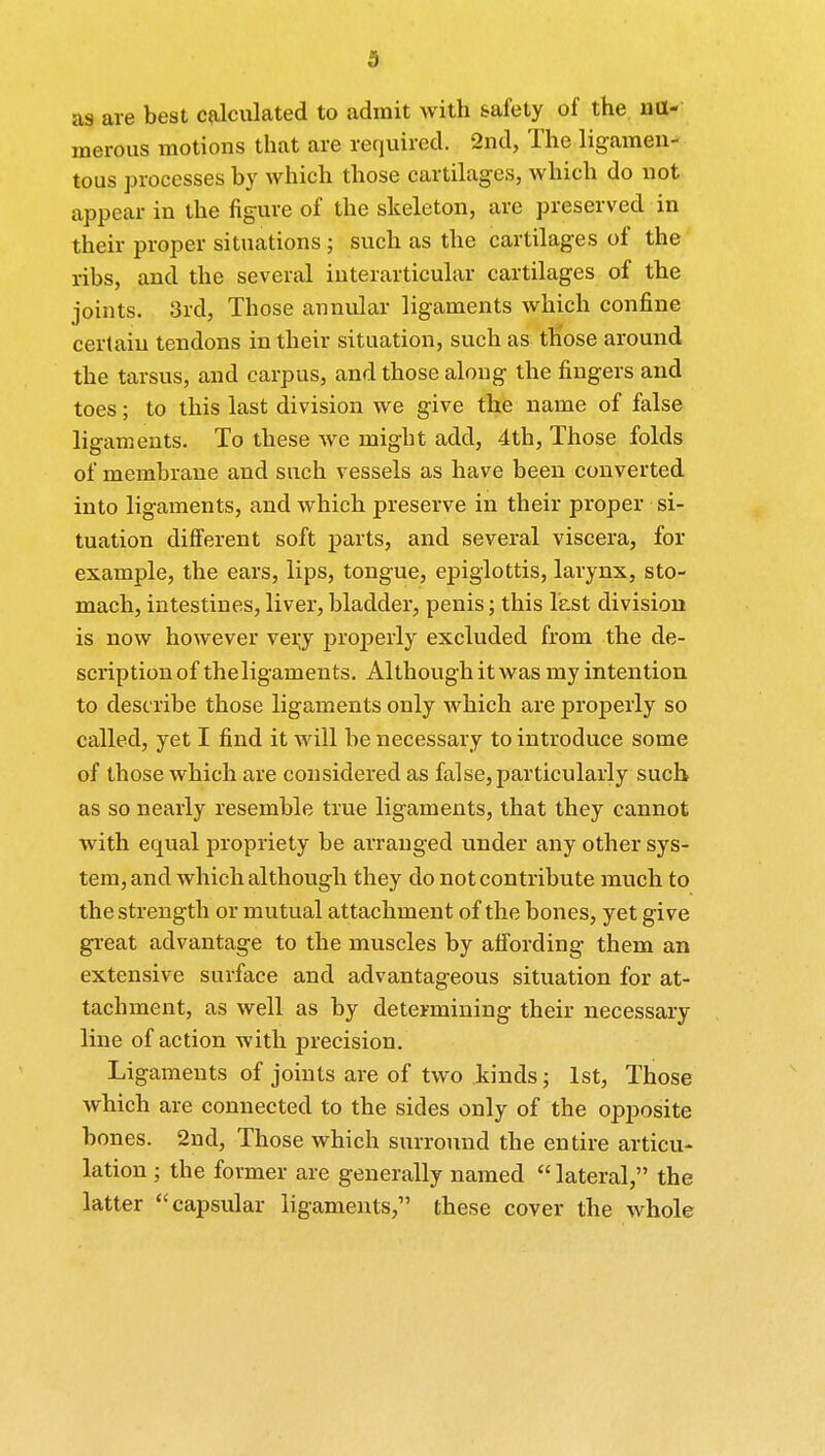 ■> as are best calculated to admit with safety of the nu- merous motions that are required. 2nd, The ligamen- tous processes by which those cartilages, which do not appear in the figure of the skeleton, are preserved in their proper situations ; such as the cartilages of the ribs, and the several interarticular cartilages of the joints. 3rd, Those annular ligaments which confine certain tendons in their situation, such as those around the tarsus, and carpus, and those along the fingers and toes; to this last division we give the uame of false ligaments. To these we might add, 4th, Those folds of membrane and such vessels as have been converted into ligaments, and which preserve in their proper si- tuation different soft parts, and several viscera, for example, the ears, lips, tongue, epiglottis, larynx, sto- mach, intestines, liver, bladder, penis; this last division is now however very properly excluded from the de- scription of theligaments. Although it was my intention to describe those ligaments only which are properly so called, yet I find it will be necessary to introduce some of those which are considered as false, particularly such as so nearly resemble true ligaments, that they cannot with equal propriety be arranged under any other sys- tem, and which although they do not contribute much to the strength or mutual attachment of the bones, yet give great advantage to the muscles by affording them an extensive surface and advantageous situation for at- tachment, as well as by determining their necessary line of action with precision. Ligaments of joints are of two kinds; 1st, Those which are connected to the sides only of the opposite bones. 2nd, Those which surround the entire articu- lation ; the former are generally named  lateral, the latter capsular ligaments, these cover the whole