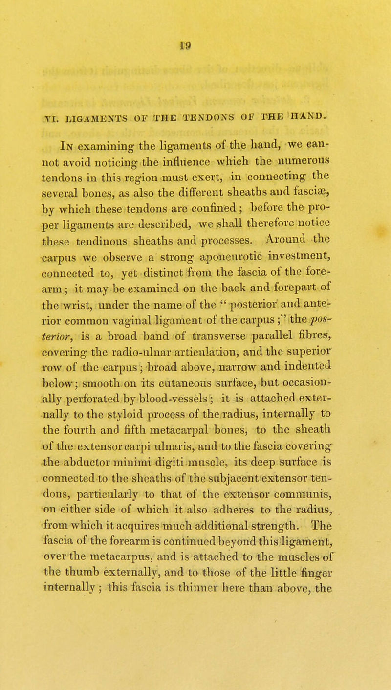 1!) VI. LIGAMENTS OF THE TENDONS OF THE HAND. In examining the ligaments of the hand, we ean- not avoid noticing the influence which the numerous tendons in this region must exert, in connecting the several bones, as also the different sheaths and fascia3, by which these tendons are confined ; before the pro- per ligaments are described, we shall therefore notice these tendinous sheaths and processes. Around the carpus we observe a strong aponeurotic investment, connected to, yet distinct from the fascia of the fore- arm ; it may be examined on the back and forepart of the wrist, under the name of the  posterior and ante- rior common vaginal ligament of the carpusthe pos- terior, is a broad band of transverse parallel fibres, covering the radio-ulnar articulation, and the superior row of the carpus ; broad above, narrow and indented below; smooth on its cutaneous surface, but occasion- ally perforated by blood-vessels; it is attached exter- nally to the styloid process of the radius, internally to the fourth and fifth metacarpal bones, to the sheath of the extensor carpi ulnaris, and to the fascia covering the abductor minimi digiti muscle, its deep surface is connected to the sheaths of the subjacent extensor ten- dons, particularly to that of the extensor communis, on either side of which it also adheres to the radius, from which it acquires much additional strength. The fascia of the forearm is continued beyond this ligament, over the metacarpus, and is attached to the muscles of the thumb externally, and to those of the little finger internally ; this fascia is thinner here than above, the
