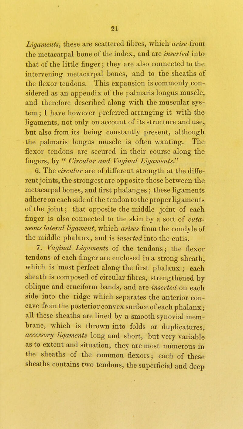 Ligaments, these are scattered fibres, which arise from the metacarpal bone of the index, and are inserted into that of the little finger; they are also connected to the intervening metacarpal bones, and to the sheaths of the flexor tendons. This expansion is commonly con- sidered as an appendix of the palmaris longus muscle, and therefore described along with the muscular sys- tem ; I have however preferred arranging it with the ligaments, not only on account of its structure and use, but also from its being constantly present, although the palmaris longus muscle is often wanting. The flexor tendons are secured in their course along the fingers, by  Circular and Vaginal Ligaments.'1'' 6. The circular are of different strength at the diffe- rent joints, the strongest are opposite those between the metacarpal bones, and first phalanges; these ligaments adhere on each side of the tendon to the proper ligaments of the joint; that opposite the middle joint of each finger is also connected to the skin by a sort of cuta- neous lateral ligament, which arises from the condyle of the middle phalanx, and is inserted into the cutis. 7. Vaginal Ligaments of the tendons; the flexor tendons of each finger are enclosed in a strong sheath, which is most perfect along the first phalanx ; each sheath is composed of circular fibres, strengthened by oblique and cruciform bands, and are inserted on each side into the ridge which separates the anterior con- cave from the posterior convex surface of each phalanx ; all these sheaths are lined by a smooth synovial mem- brane, which is thrown into folds or duplicatures, accessory ligaments long and short, but very variable as to extent and situation, they are most numerous in the sheaths of the common flexors; each of these sheaths contains two tendons, the superficial and deep