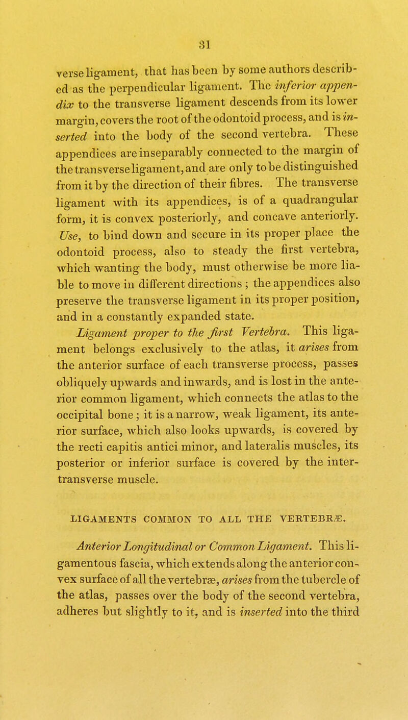 verse ligament, that has been by some authors describ- ed as the perpendicular ligament. The inferior appen- dix to the transverse ligament descends from its lower margin, covers the root of the odontoid process, and isirc- serted into the body of the second vertebra. These appendices are inseparably connected to the margin of the transverse ligament, and are only to be distinguished from it by the direction of their fibres. The transverse ligament with its appendices, is of a quadrangular form, it is convex posteriorly, and concave anteriorly. Use, to bind down and secure in its proper place the odontoid process, also to steady the first vertebra, which wanting the body, must otherwise be more lia- ble to move in different directions ; the appendices also preserve the transverse ligament in its proper position, and in a constantly expanded state. Ligament proper to the first Vertebra. This liga- ment belongs exclusively to the atlas, it arises from the anterior surface of each transverse process, passes obliquely upwards and inwards, and is lost in the ante- rior common ligament, which connects the atlas to the occipital bone; it is a narrow, weak ligament, its ante- rior surface, which also looks upwards, is covered by the recti capitis antici minor, and lateralis muscles, its posterior or inferior surface is covered by the inter- transverse muscle. LIGAMENTS COMMON TO ALL THE VERTEBRA. Anterior Longitudinal or Common Ligament. This li- gamentous fascia, which extends along the anterior con- vex surface of all the vertebrae, arises from the tubercle of the atlas, passes over the body of the second vertebra, adheres but slightly to it, and is inserted into the third