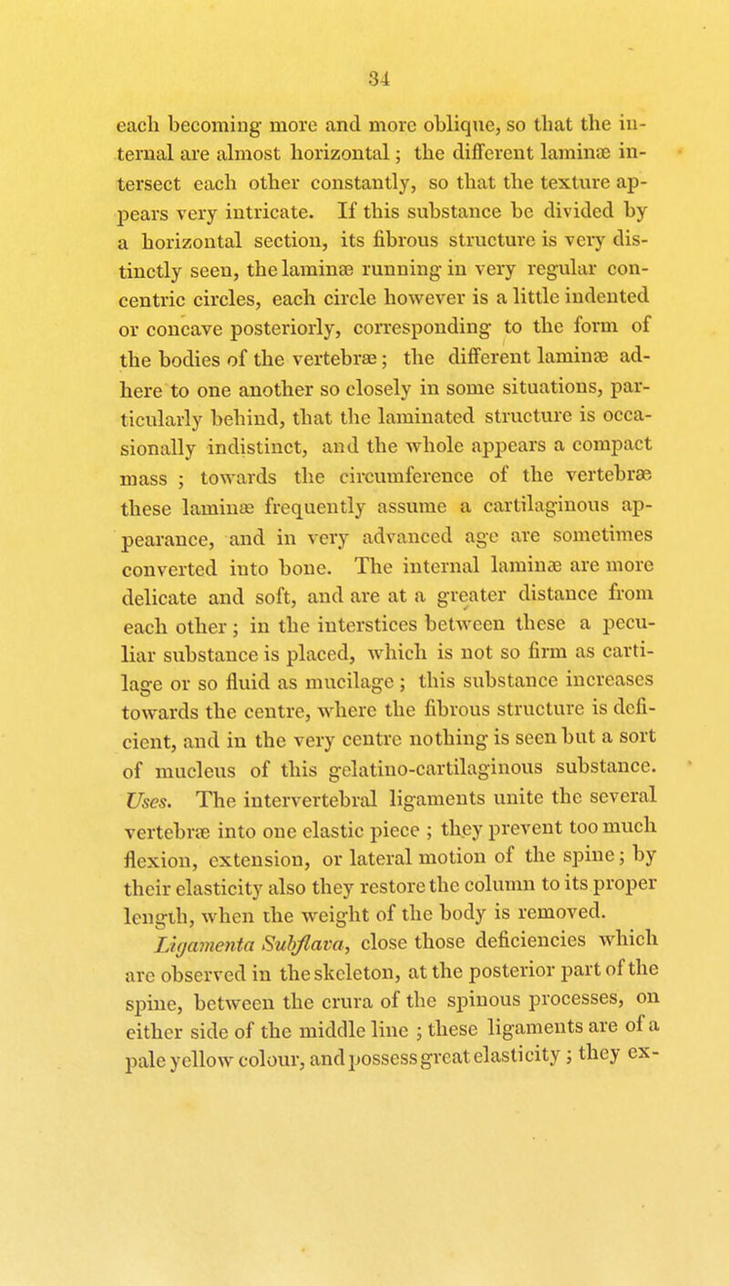 each becoming more and more oblique, so that the in- ternal are almost horizontal; the different laminae in- tersect each other constantly, so that the texture ap- pears very intricate. If this substance be divided by a horizontal section, its fibrous structure is very dis- tinctly seen, the laminae running in very regular con- centric circles, each circle however is a little indented or concave posteriorly, corresponding to the form of the bodies of the vertebrae; the different laminae ad- here to one another so closely in some situations, par- ticularly behind, that the laminated structure is occa- sionally indistinct, and the whole appears a compact mass ; towards the circumference of the vertebrae these laminae frequently assume a cartilaginous ap- pearance, and in very advanced age are sometimes converted into bone. The internal laminae are more delicate and soft, and are at a greater distance from each other ; in the interstices between these a pecu- liar substance is placed, which is not so firm as carti- lage or so fluid as mucilage; this substance increases towards the centre, where the fibrous structure is defi- cient, and in the very centre nothing is seen but a sort of mucleus of this gelatino-cartilaginous substance. Uses. The intervertebral ligaments unite the several vertebrae into one elastic piece ; they prevent too much flexion, extension, or lateral motion of the spine; by their elasticity also they restore the column to its proper length, when the weight of the body is removed. Ligamenta Subjlava, close those deficiencies which are observed in the skeleton, at the posterior part of the spine, between the crura of the spinous processes, on either side of the middle line ; these ligaments are of a pale yellow colour, and possess great elasticity; they ex-