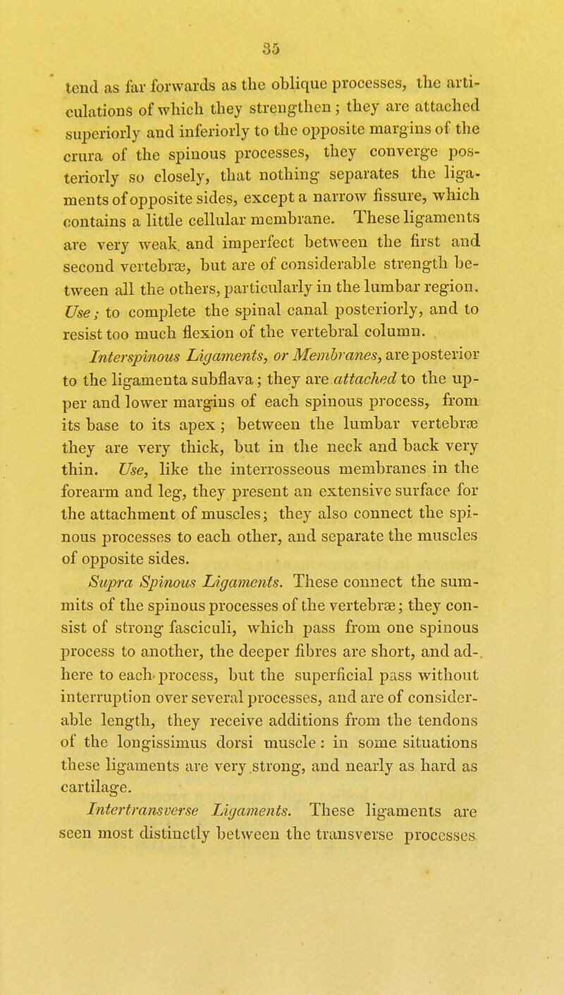 tend as far forwards as the oblique processes, the arti- culations of which they strengthen; they are attached superiorly aud inferiorly to the opposite margins of the crura of the spinous processes, they converge pos- teriorly so closely, that nothing separates the liga- ments of opposite sides, except a narrow fissure, which contains a little cellular membrane. These ligaments are very weak, and imperfect between the first and second vertebrae, but are of considerable strength be- tween all the others, particularly in the lumbar region. Use; to complete the spinal canal posteriorly, and to resist too much flexion of the vertebral column. Interspinous Ligaments, or Membranes, are posterior to the ligamenta subflava; they are attached to the up- per and lower margins of each spinous process, from its base to its apex; between the lumbar vertebrae they are very thick, but in the neck and back very thin. Use, like the interrosseous membranes in the forearm and leg, they present an extensive surface for the attachment of muscles; they also connect the spi- nous processes to each other, and separate the muscles of opposite sides. Supra Spinous Ligaments. These connect the sum- mits of the spinous processes of the vertebrae; they con- sist of strong fasciculi, which pass from one spinous process to another, the deeper fibres are short, and ad-, here to each' process, but the superficial pass without interruption over several processes, and are of consider- able length, they receive additions from the tendons of the longissimus dorsi muscle: in some situations these ligaments are very strong, and nearly as hard as cartilage. Intertransverse Ligaments. These ligaments are seen most distinctly between the transverse processes